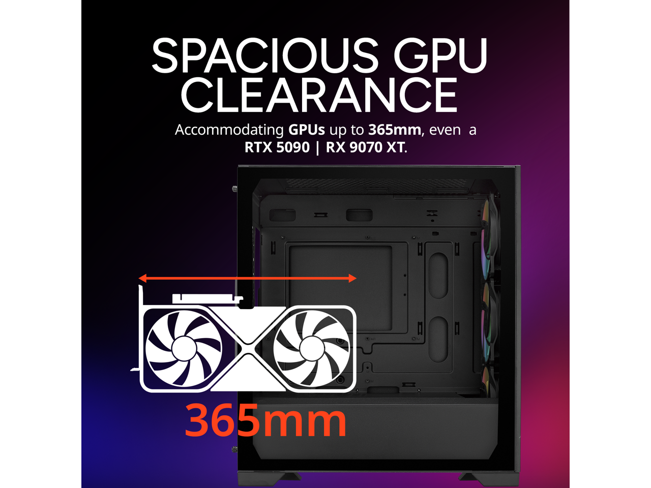 SPACIOUS GPU CLEARANCE  
Accommodating GPUs up to 365mm, even a RTX 5090 | RX 9070 XT.  
365mm