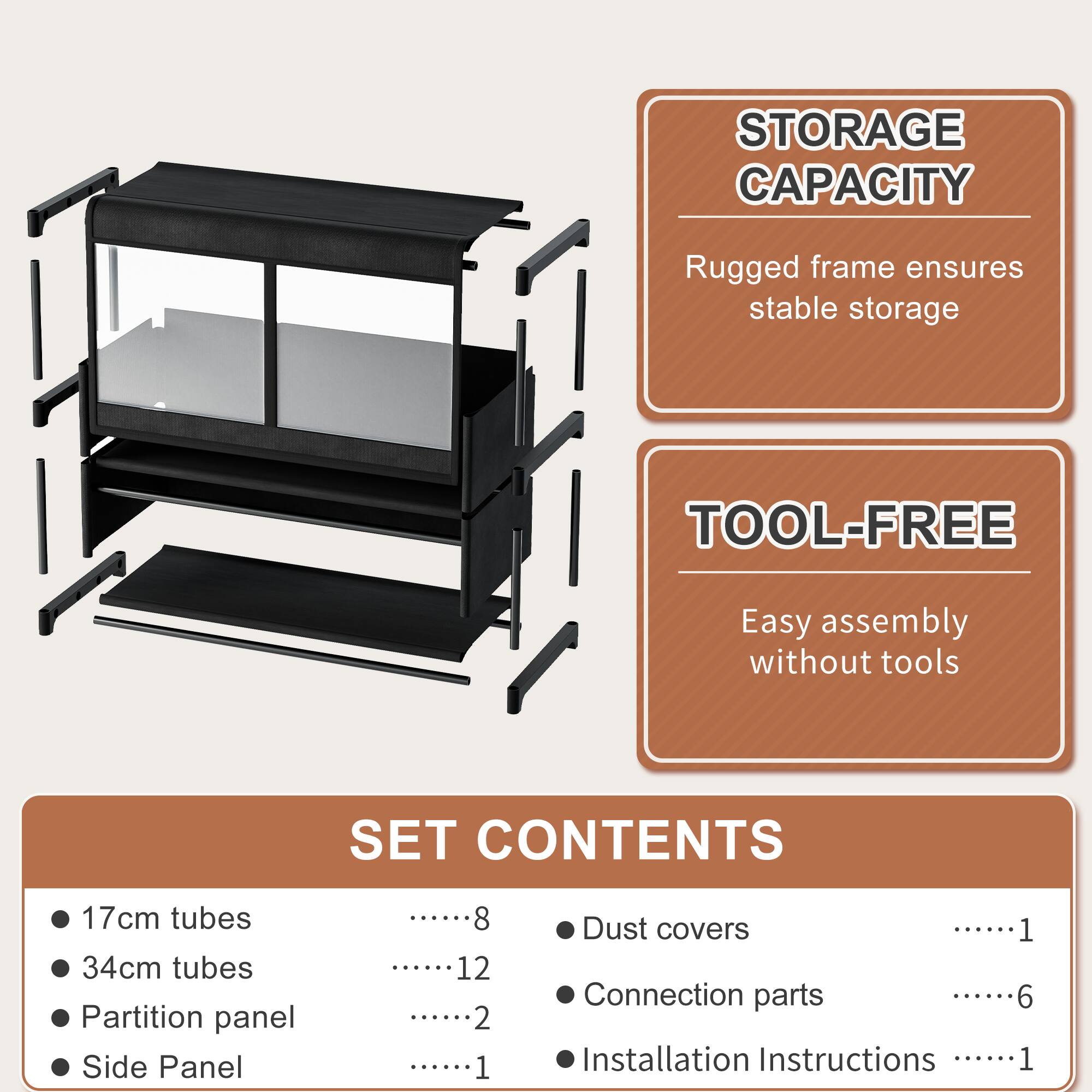 STORAGE CAPACITY  
Rugged frame ensures stable storage  

TOOL-FREE  
Easy assembly without tools  

SET CONTENTS  
- 17cm tubes ........8  
- 34cm tubes ........12  
- Partition panel ........2  
- Side Panel ........1  
- Dust covers ........1  
- Connection parts ........6  
- Installation Instructions ........1