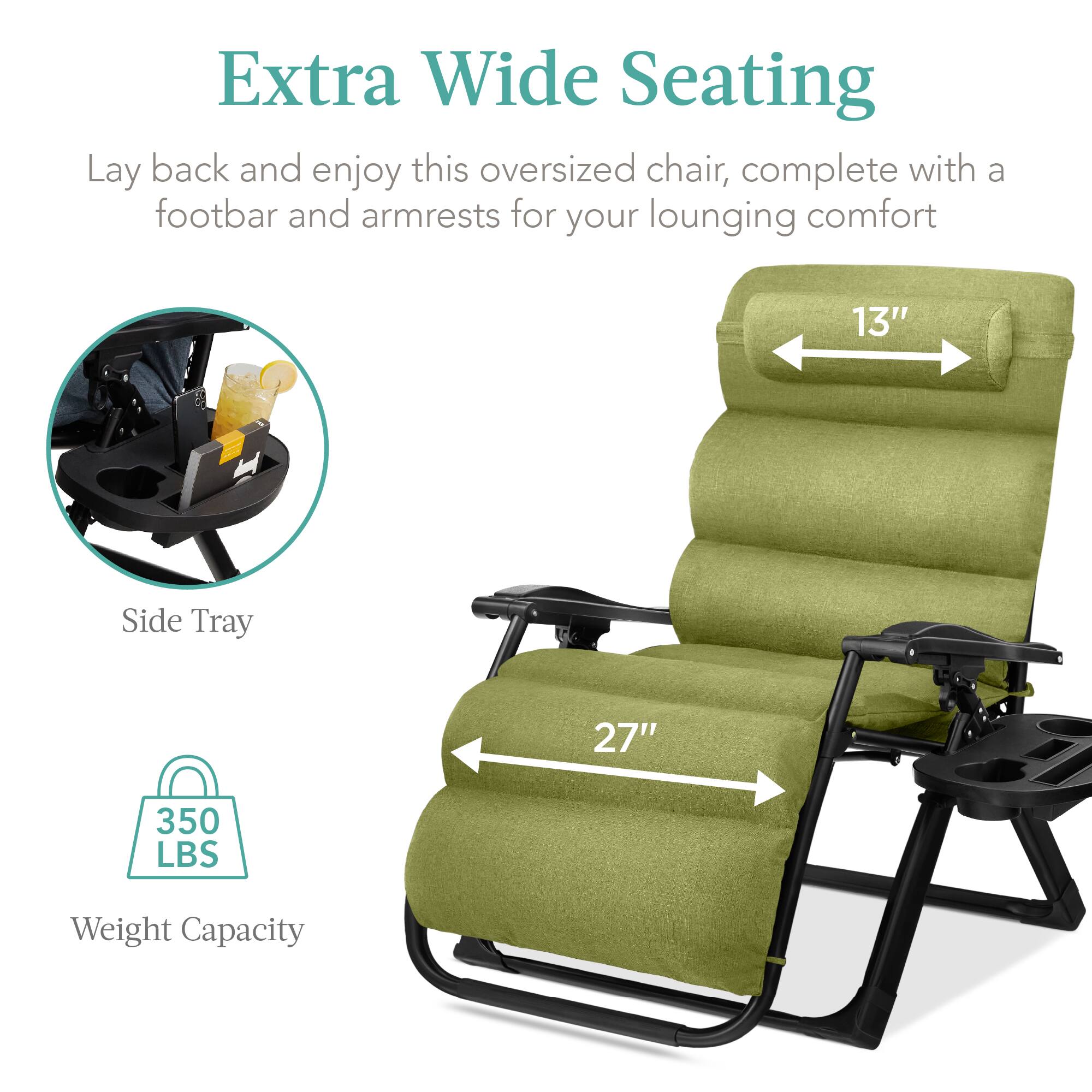 Extra Wide Seating

Lay back and enjoy this oversized chair, complete with a footbar and armrests for your lounging comfort

- Side Tray
- 13" (width)
- 27" (length)
- 350 LBS Weight Capacity