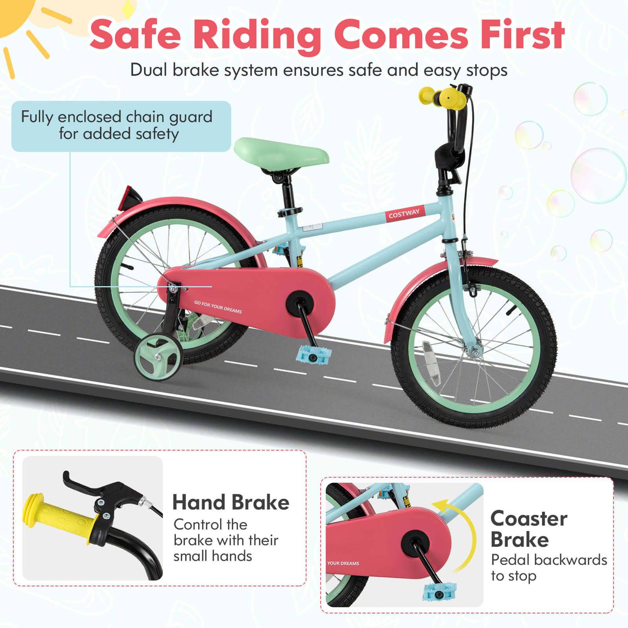 Safe Riding Comes First  
Dual brake system ensures safe and easy stops  

Fully enclosed chain guard for added safety  

Hand Brake  
Control the brake with their small hands  

Coaster Brake  
Pedal backwards to stop