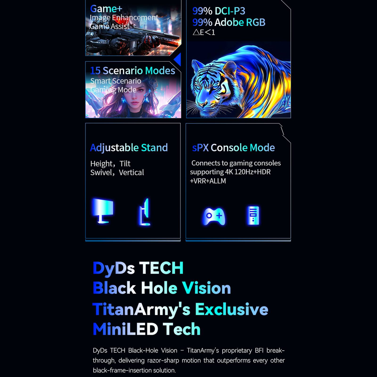 Game+ Image Enhancement Game Assist

99% DCI-P3 99% Adobe RGB ΔE<1

15 Scenario Modes Smart Scenario Gaming Mode

Adjustable Stand Height, Tilt Swivel, Vertical

sPX Console Mode Connects to gaming consoles supporting 4K 120Hz+HDR +VRR+ALLM

DyDs TECH Black Hole Vision TitanArmy's Exclusive MiniLED Tech

DyDs TECH Black-Hole Vision - TitanArmy's proprietary BFI breakthrough, delivering razor-sharp motion that outperforms every other black-frame-insertion solution.