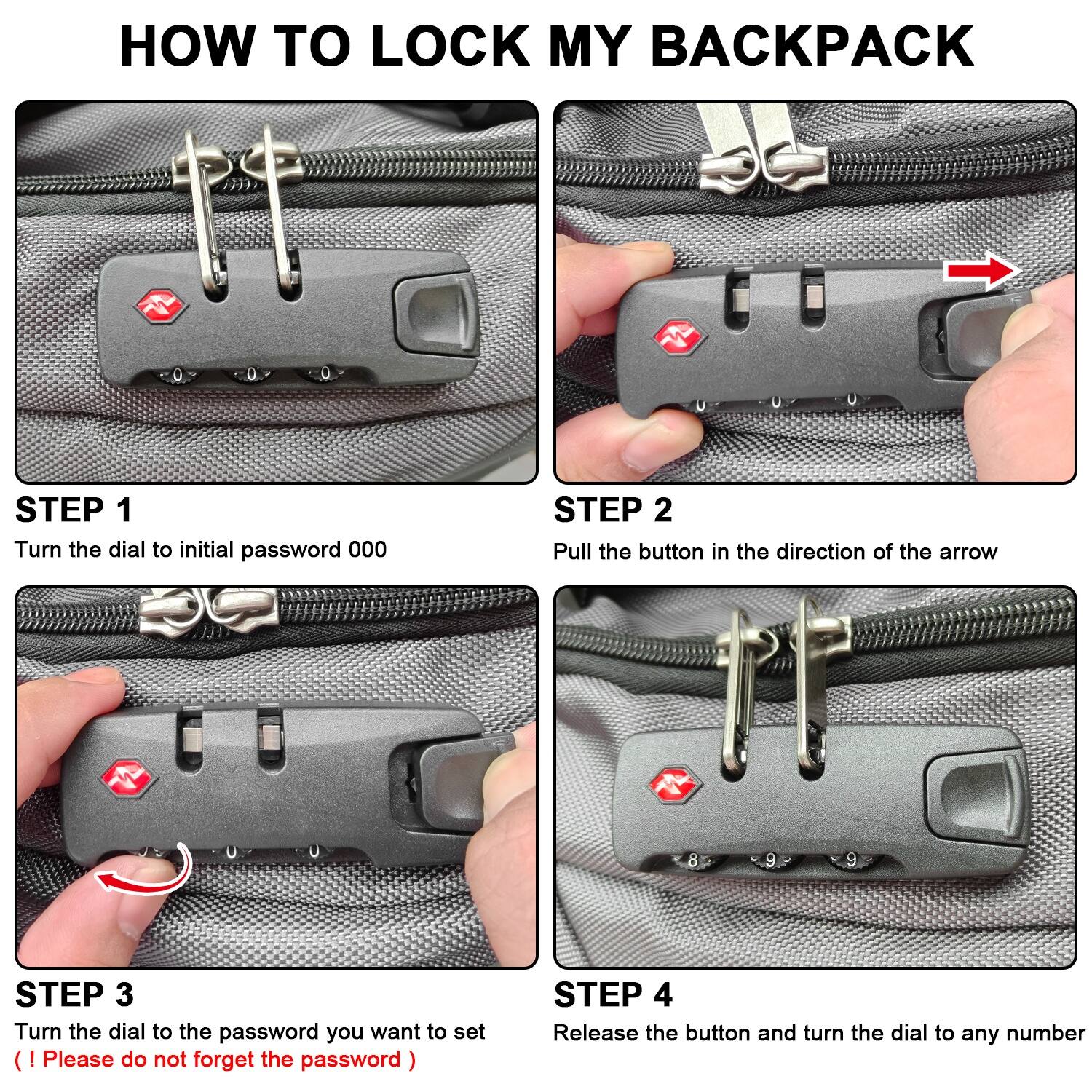 HOW TO LOCK MY BACKPACK

STEP 1: Turn the dial to initial password 000

STEP 2: Pull the button in the direction of the arrow

STEP 3: Turn the dial to the password you want to set (Please do not forget the password)

STEP 4: Release the button and turn the dial to any number