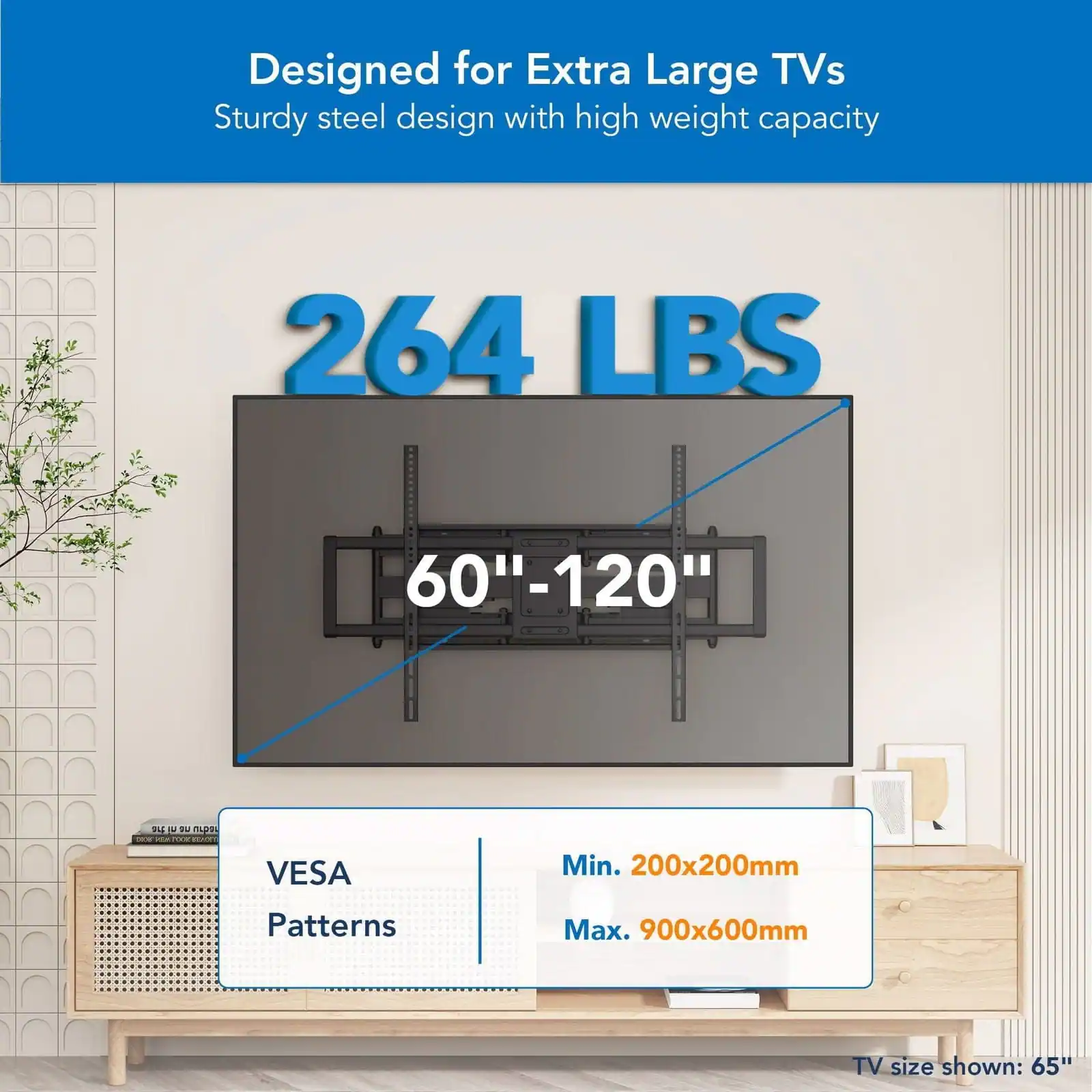 Designed for Extra Large TVs, Sturdy steel design with high weight capacity 264 LBS 60"-120" VESA Min. 200x200mm Patterns Max. 900x600mm TV size shown: 65"
