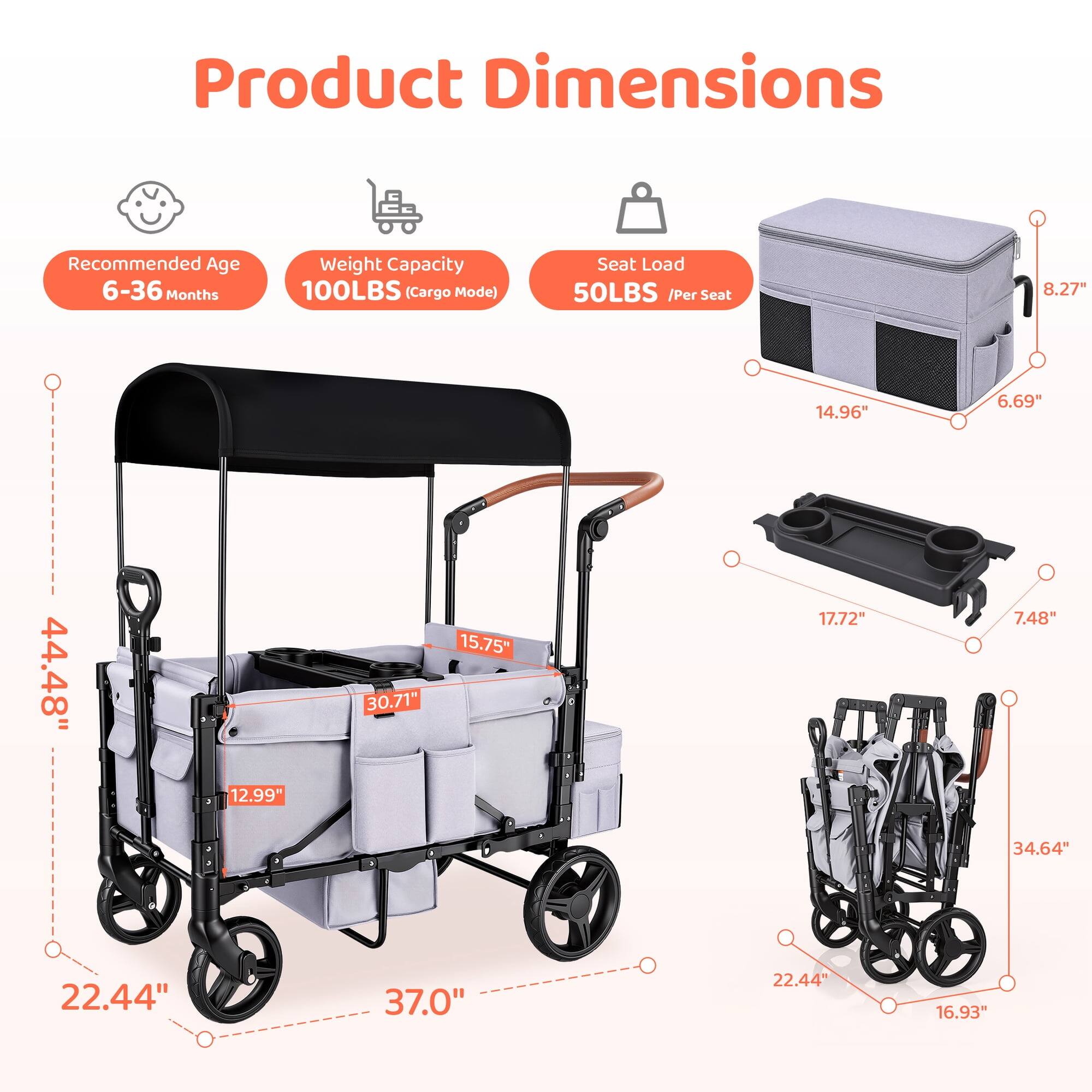 Product Dimensions

Recommended Age 6-36 Months

Weight Capacity 100LBS (Cargo Mode)

Seat Load 50LBS /Per Seat

8.27"

14.96"

6.69"

44.48"

12.99"

30.71"

15.75"

17.72"

7.48"

34.64"

22.44"

37.0"

22.44"

16.93"