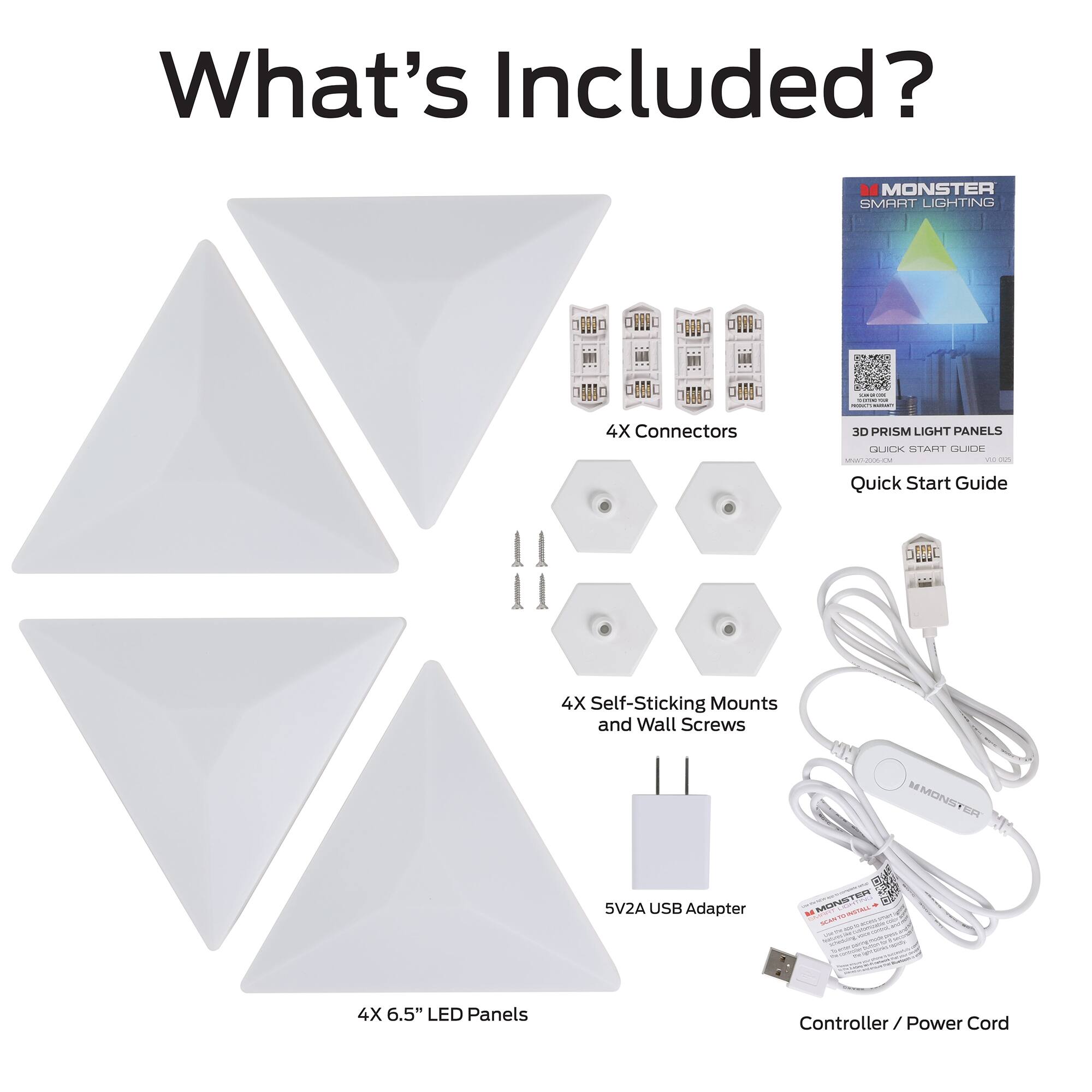 What's Included?

- MONSTER SMART LIGHTING
- 4X Connectors
- 4X 6.5" LED Panels
- 4X Self-Sticking Mounts and Wall Screws
- 5V2A USB Adapter
- Controller / Power Cord
- Quick Start Guide
- 3D PRISM LIGHT PANELS