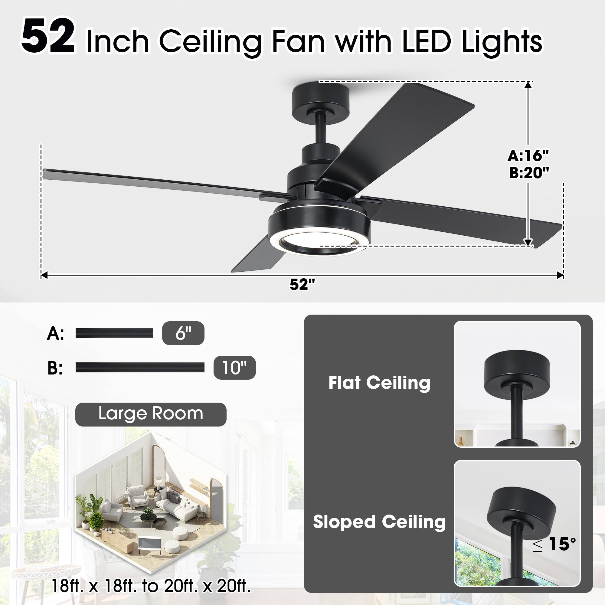 52 Inch Ceiling Fan with LED Lights

A: 6"  
B: 10"

Large Room

Flat Ceiling  
Sloped Ceiling (≤ 15°)

18ft. x 18ft. to 20ft. x 20ft.