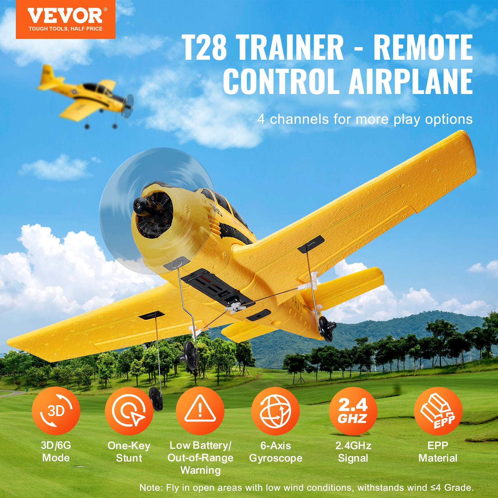 VEVOR  
TOUGH TOOLS, HALF PRICE  

T28 TRAINER - REMOTE CONTROL AIRPLANE  

4 channels for more play options  

3D/6G Mode  
One-Key Stunt  
Low Battery/Out-of-Range Warning  
6-Axis Gyroscope  
2.4GHz Signal  
EPP Material  

Note: Fly in open areas with low wind conditions, withstands wind S4 Grade.