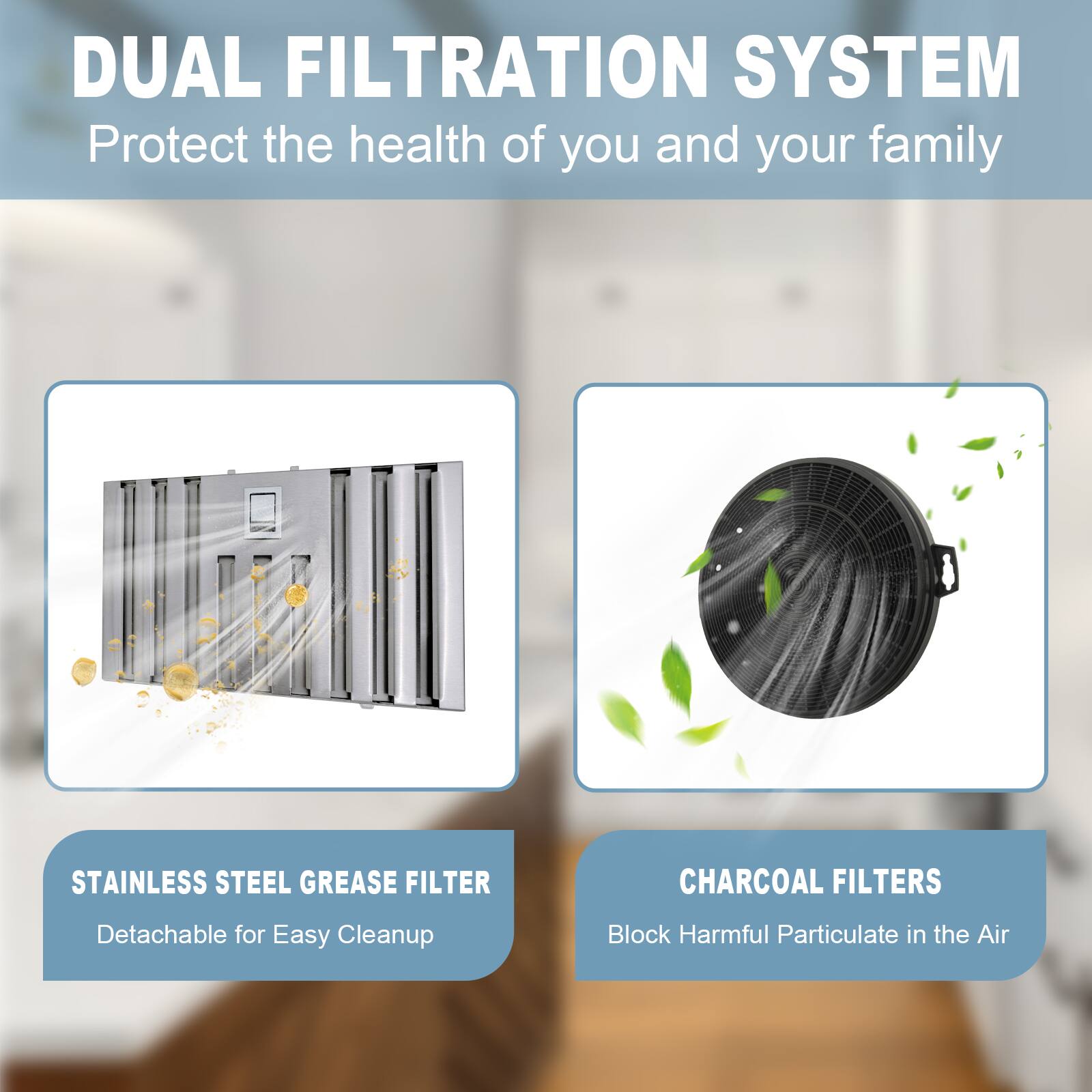 DUAL FILTRATION SYSTEM  
Protect the health of you and your family  

STAINLESS STEEL GREASE FILTER  
Detachable for Easy Cleanup  

CHARCOAL FILTERS  
Block Harmful Particulate in the Air