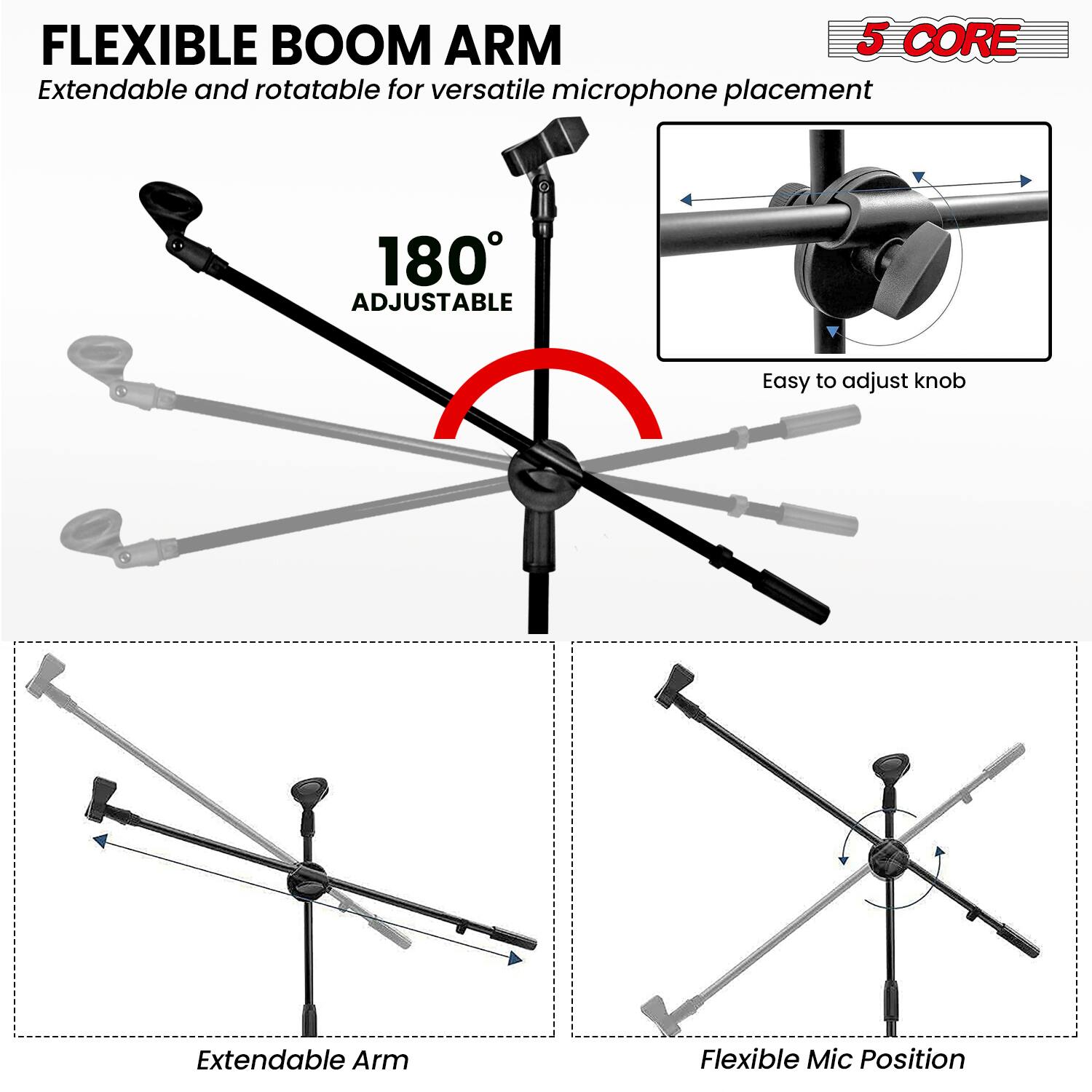 FLEXIBLE BOOM ARM  
Extendable and rotatable for versatile microphone placement  

180° ADJUSTABLE  

5 CORE  

Easy to adjust knob  

Extendable Arm  

Flexible Mic Position