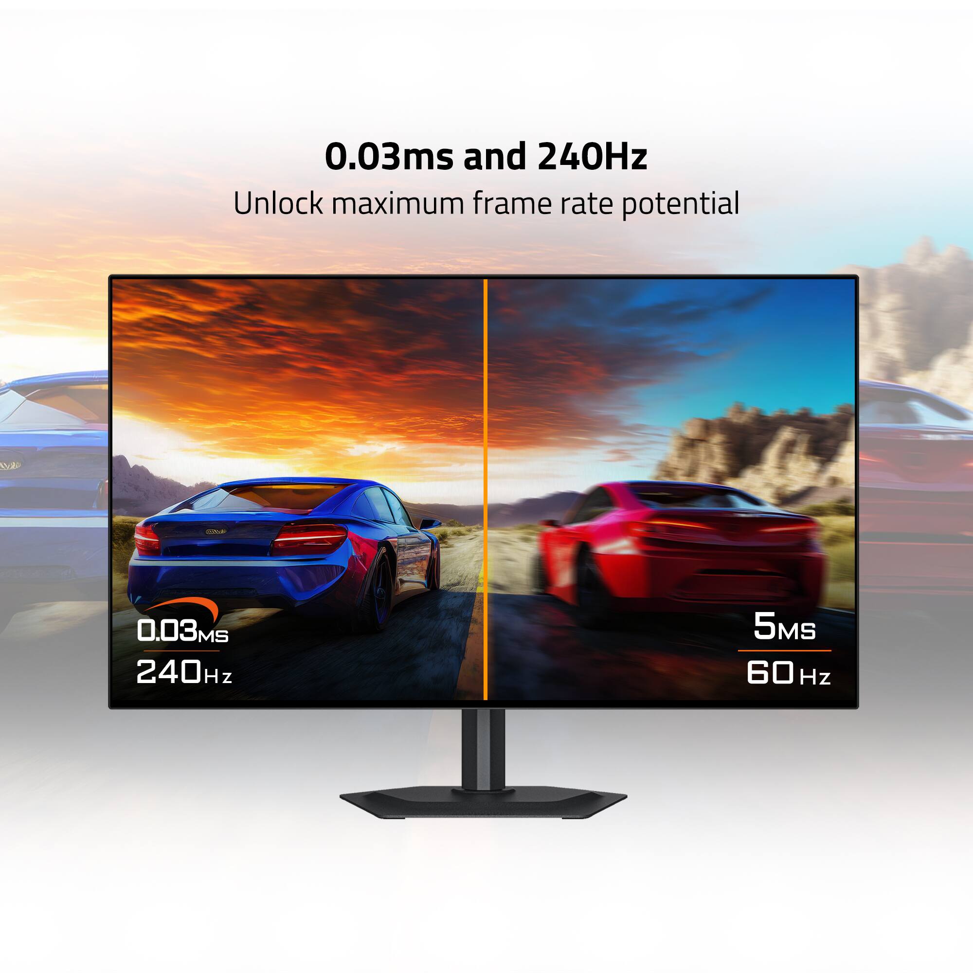 0.03ms and 240Hz  
Unlock maximum frame rate potential  

0.03ms 240Hz  
5ms 60Hz