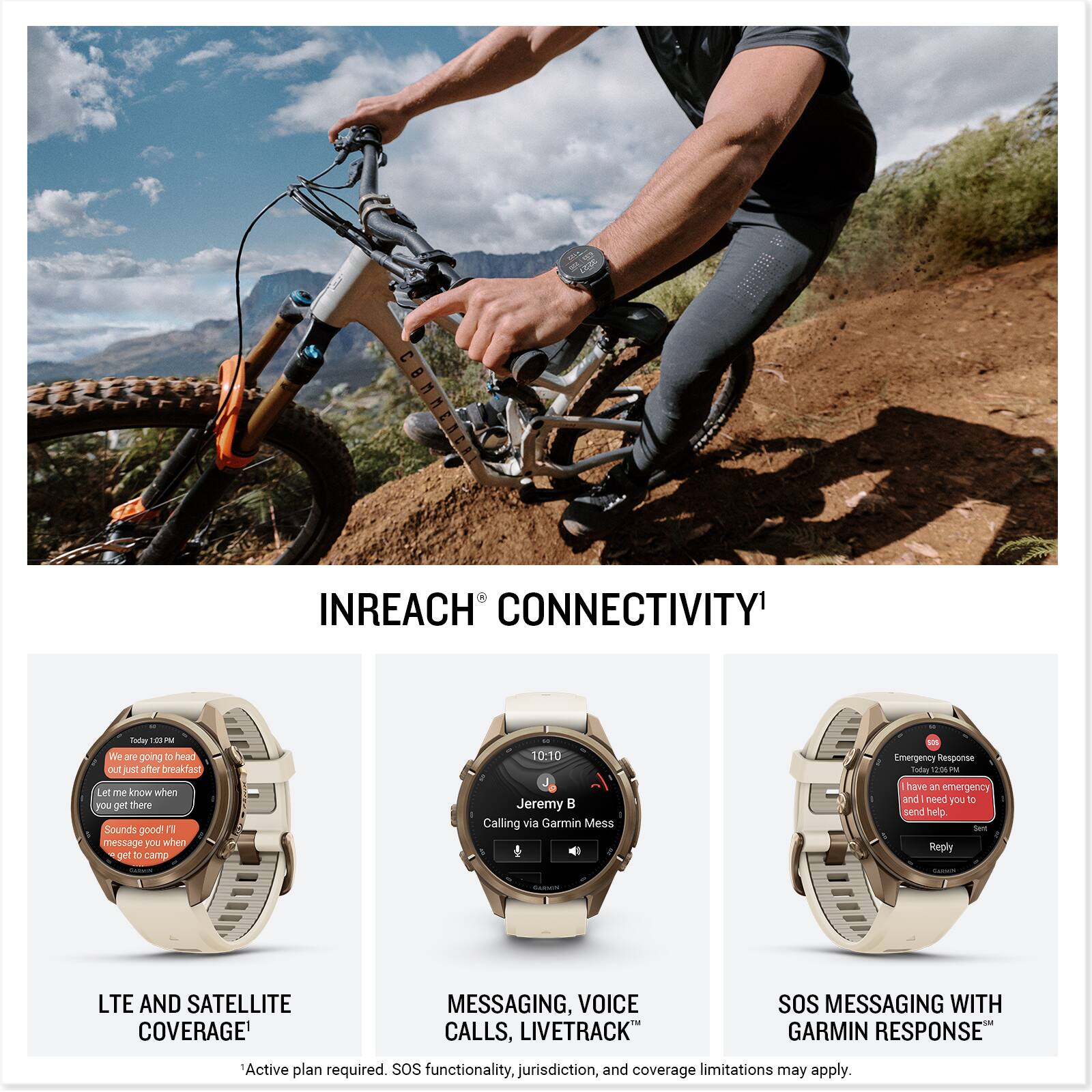 INREACH CONNECTIVITY

Today 10:10 PM We are going to head out just after breakfast. Let me know when you get there. Sounds good! I'll message you when I get to camp.

10:10 Jeremy Calling via Garmin Mess

Emergency Response Today 12:06 PM have an emergency and need you to send help. Set Reply

LTE AND SATELLITE COVERAGE

MESSAGING, VOICE CALLS, LIVETRACK

SOS MESSAGING WITH GARMIN RESPONSE

Active plan required. SOS functionality, jurisdiction, and coverage limitations may apply.