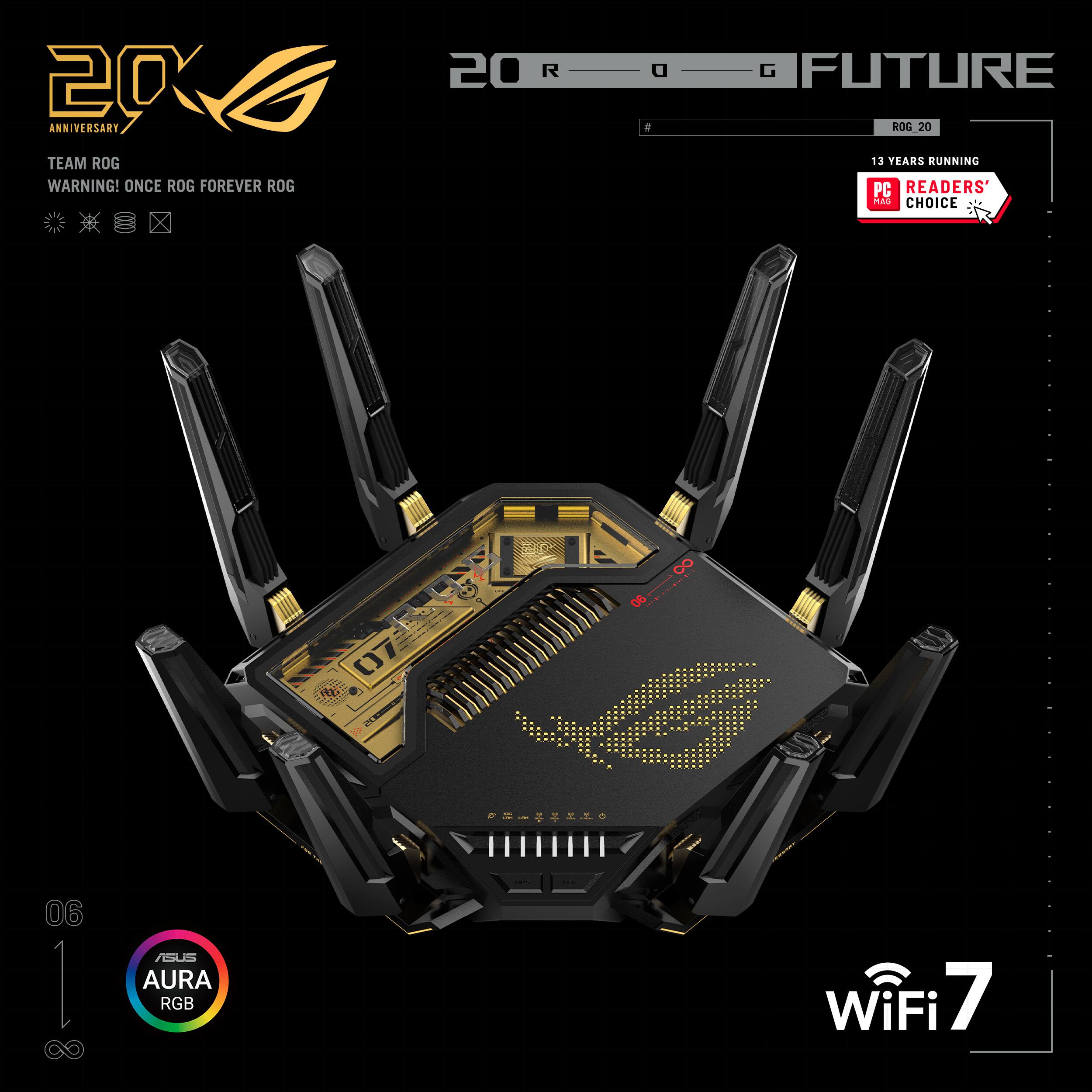 20 ANNIVERSARY  
TEAM ROG  
WARNING! ONCE ROG FOREVER ROG  
20 R a a G FUTURE  
ROG 20  
13 YEARS RUNNING  
PC READERS' CHOICE  
07 07 8. 00...00 06  06  
ASUS AURA RGB  
WiFi 7