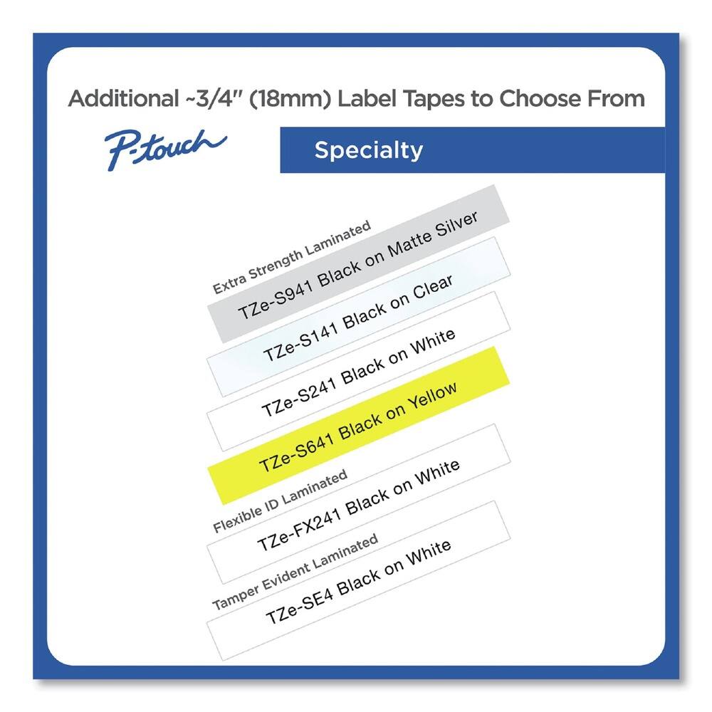 Additional ~3/4" (18mm) Label Tapes to Choose From

P-touch Specialty

- Extra Strength Laminated
  - TZe-S941 Black on Clear
  - TZe-S141 Black on White
  - TZe-S241 Black on Yellow
  - TZe-S641 Black on White

- Flexible ID Laminated
  - TZe-FX241 Black on White

- Tamper Evident Laminated
  - TZe-SE4 Black on White