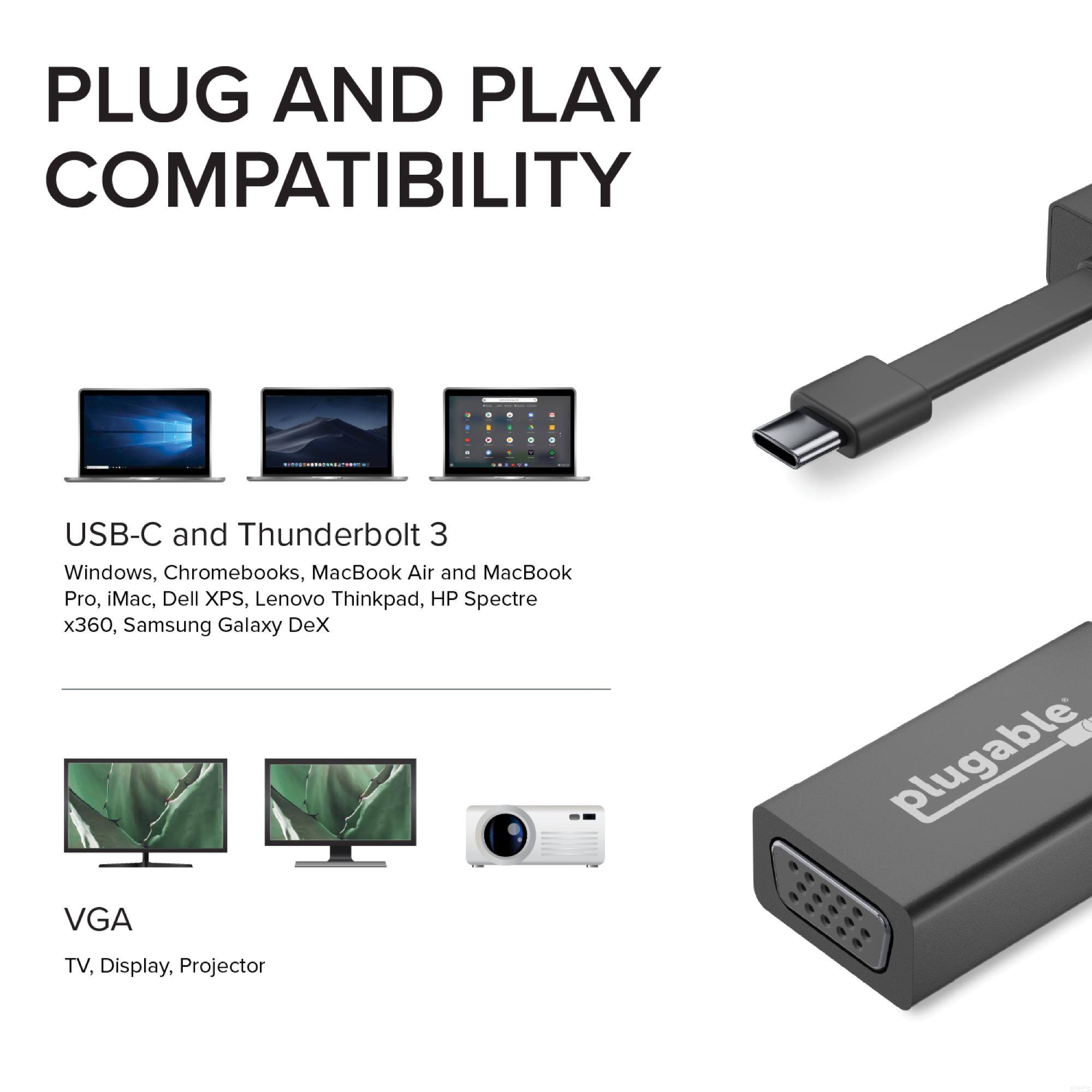 PLUG AND PLAY COMPATIBILITY

USB-C and Thunderbolt 3
Windows, Chromebooks, MacBook Air and MacBook Pro, iMac, Dell XPS, Lenovo Thinkpad, HP Spectre x360, Samsung Galaxy DeX

VGA
TV, Display, Projector