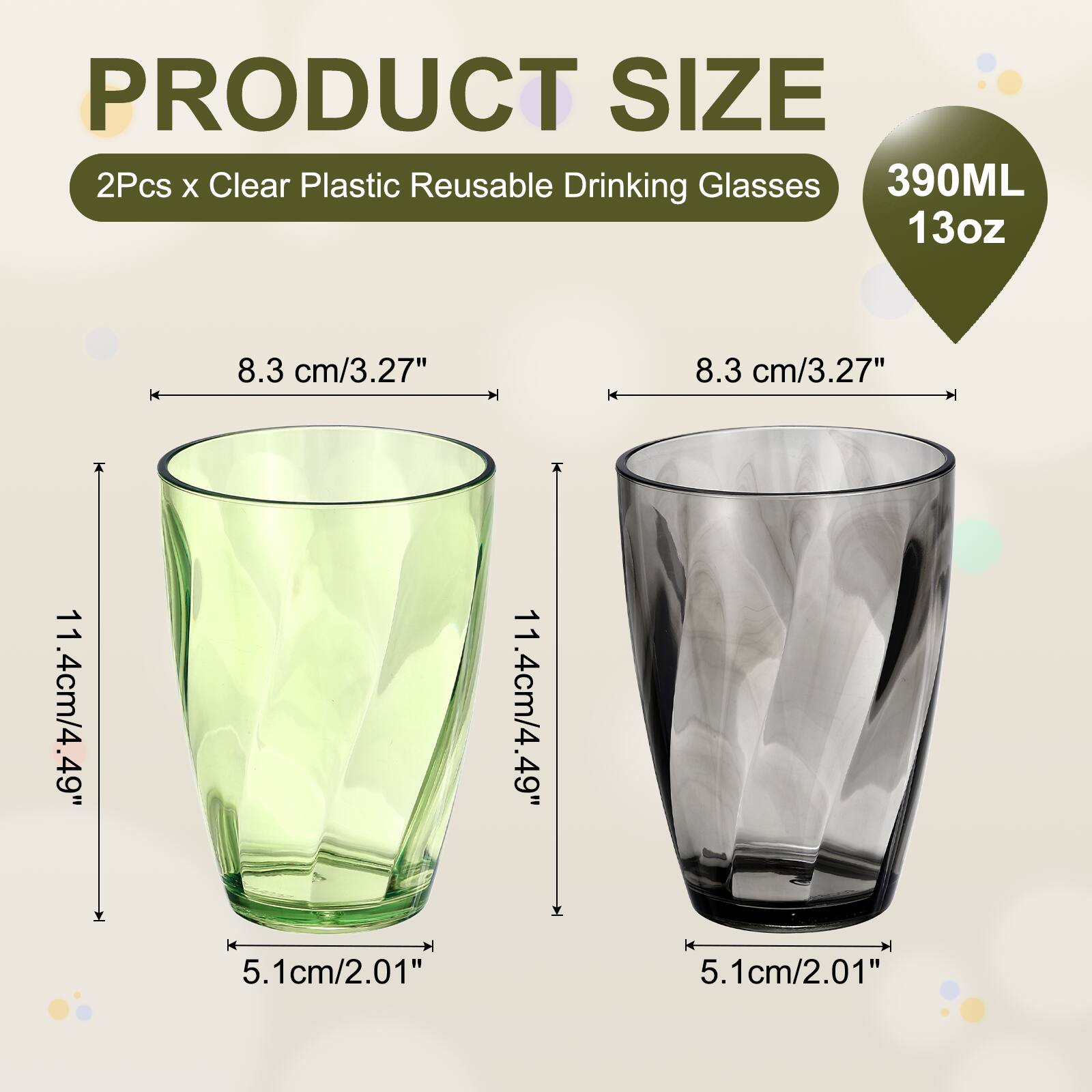 PRODUCT SIZE  
2Pcs x Clear Plastic Reusable Drinking Glasses  
390ML 13oz  
8.3 cm/3.27"  
8.3 cm/3.27"  
11.4cm/4.49"  
11.4cm/4.49"  
5.1cm/2.01"  
5.1cm/2.01"