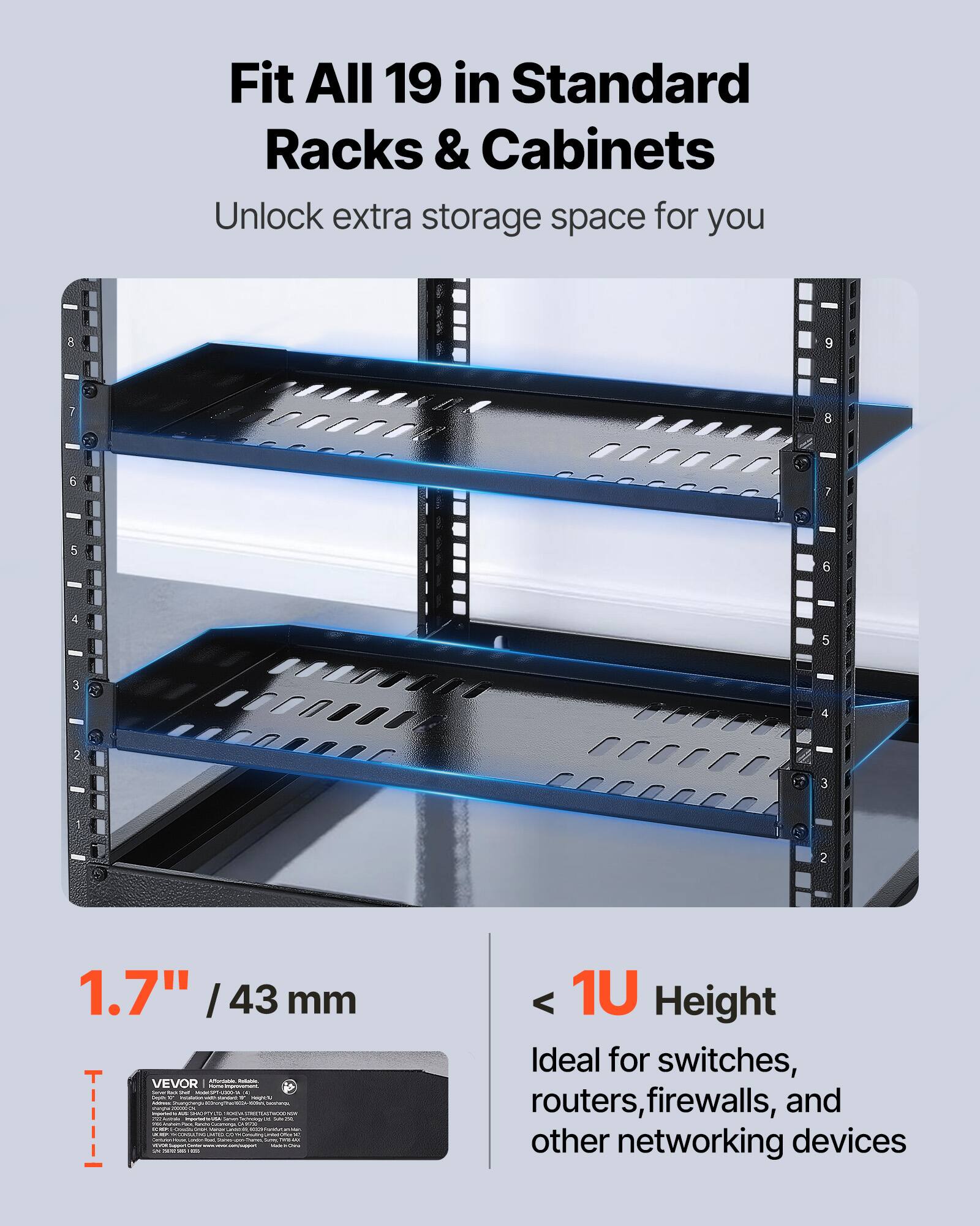 Fit All 19 in Standard Racks & Cabinets  
Unlock extra storage space for you  

1.7" / 43 mm  

< 1U Height  
Ideal for switches, routers, firewalls, and other networking devices