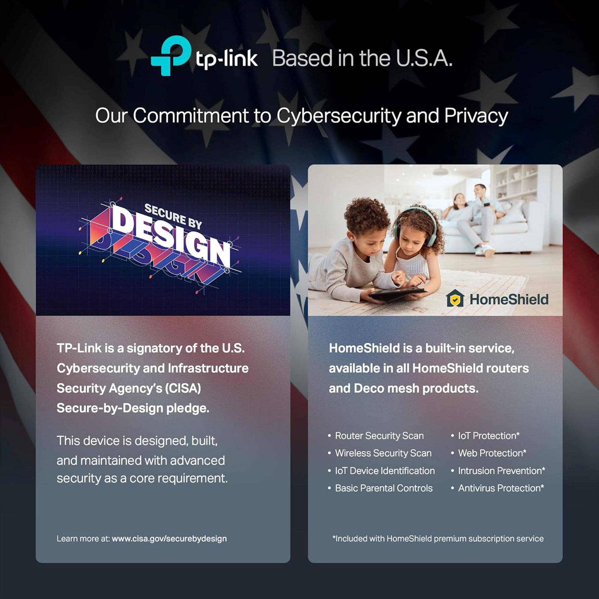 Our Commitment to Cybersecurity and Privacy

Secure by Design

TP-Link is a signatory of the U.S. Cybersecurity and Infrastructure Security Agency's (CISA) Secure-by-Design pledge. HomeShield is a built-in service, available in all HomeShield routers and Deco mesh products. This device is designed, built, and maintained with advanced security as a core requirement.

Router Security Scan

Wireless Security Scan

Web Protection

loT Device Identification

Intrusion Prevention

Basic Parental Controls

Antivirus Protection

Learn more at [www.cisa.gov/securebydesign](http://www.cisa.gov/securebydesign)

*Included with HomeShield premium subscription service