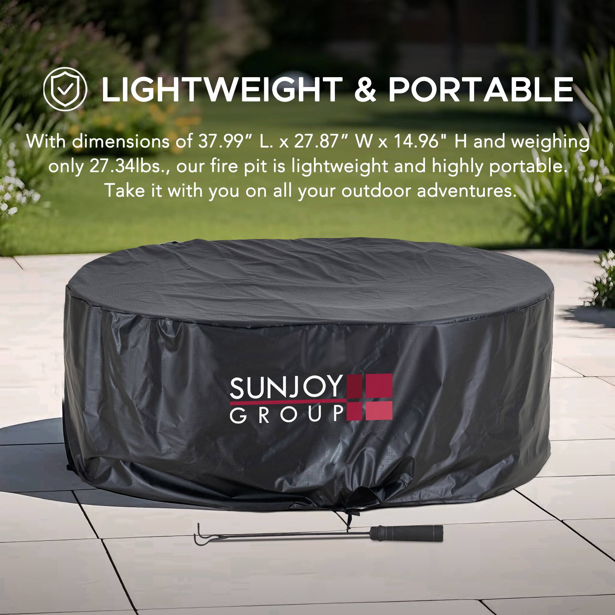 LIGHTWEIGHT & PORTABLE

With dimensions of 37.99" L. x 27.87" W x 14.96" H and weighing only 27.34lbs., our fire pit is lightweight and highly portable. Take it with you on all your outdoor adventures.

SUNJOY GROUP