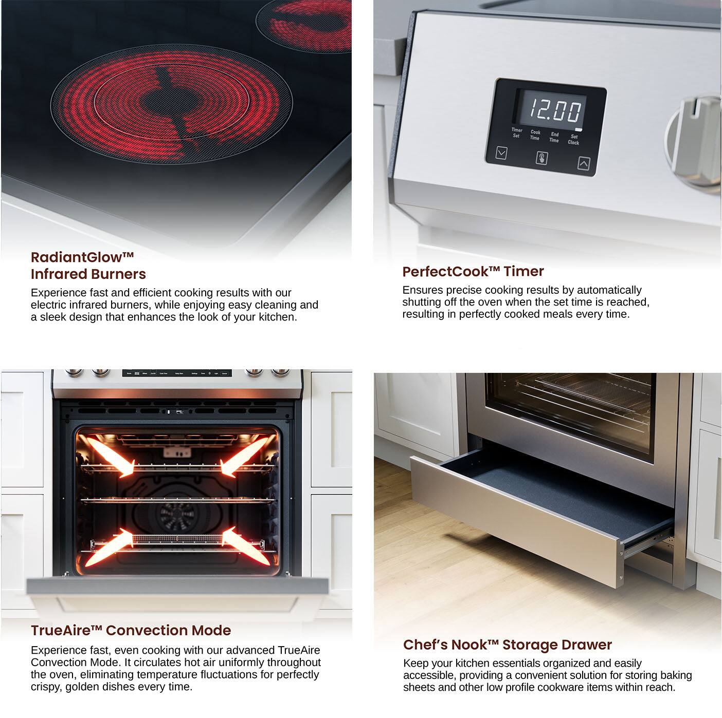 12.00 - Set - Cook - End - RadiantGlow Infrared Burners - Experience fast and efficient cooking results with our electric infrared burners, while enjoying easy cleaning and a sleek design that enhances the look of your kitchen. PerfectCookM Timer - Ensures precise cooking results by automatically shutting off the oven when the set time is reached, resulting in perfectly cooked meals every time. TrueAireM Convection Mode - Experience fast, even cooking with our advanced TrueAire Convection Mode. It circulates hot air uniformly throughout the oven, eliminating temperature fluctuations for perfectly crispy, golden dishes every time. Chef's Nook Storage Drawer - Keep your kitchen essentials organized and easily accessible, providing a convenient solution for storing baking sheets and other low profile cookware items within reach.