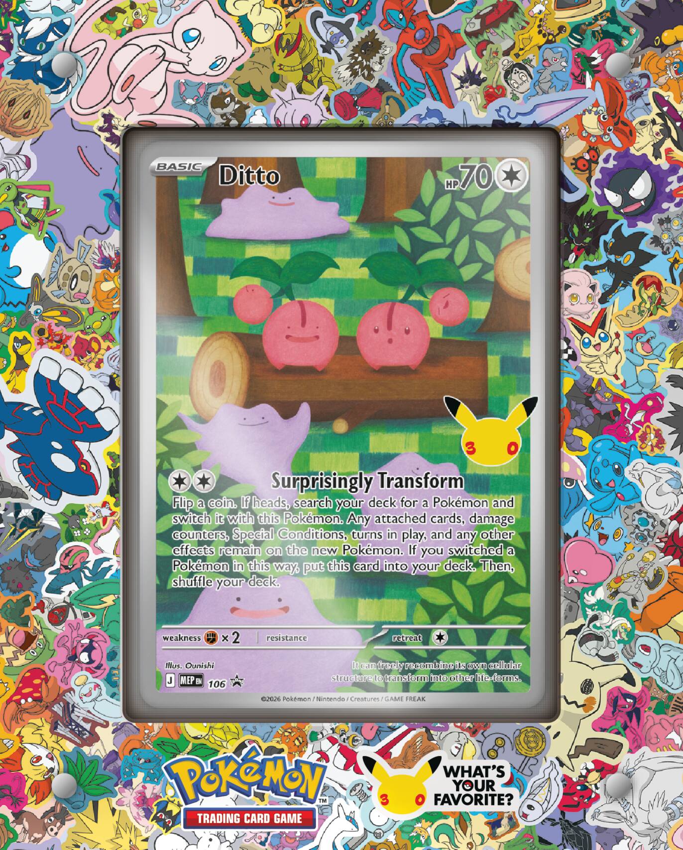 BASIC Ditto  
HP 70  
3  
Surprisingly Transform  
Flip a coin. If heads, search your deck for a Pokémon and switch it with this Pokémon. Any attached cards, damage counters, Special Conditions, turns in play, and any other effects remain on the new Pokémon. If you switched a Pokémon in this way, put this card into your deck. Then, shuffle your deck.  
weakness ×2  
resistance  
retreat  
Illustr. Ounishi  
MEP 106  
©2026 Pokémon / Nintendo / Creatures / GAME FREAK  
Pokémon TRADING CARD GAME  
WHAT'S YOUR FAVORITE?