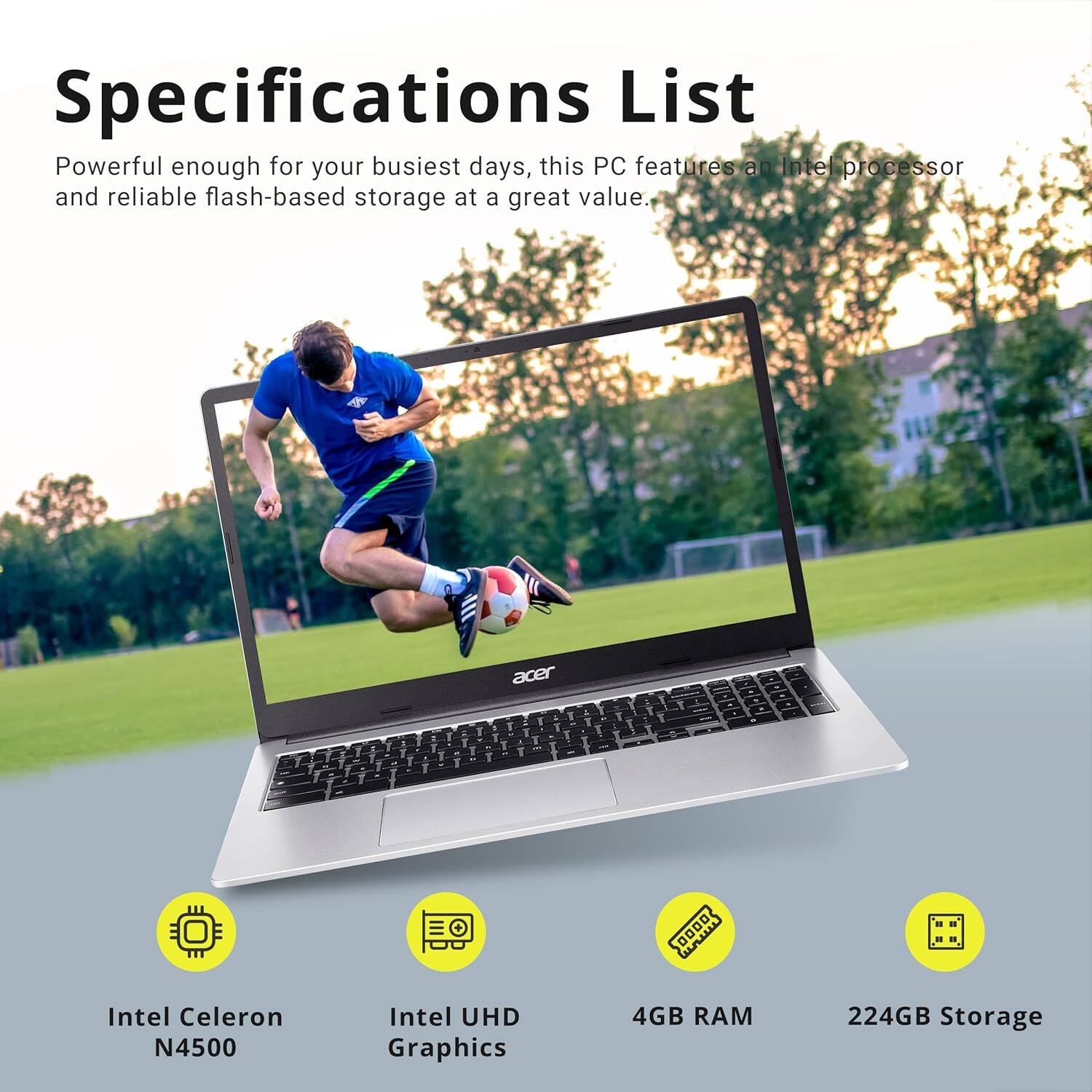 Specifications List

Powerful enough for your busiest days, this PC features an Intel processor and reliable flash-based storage at a great value.

- Intel Celeron N4500
- Intel UHD Graphics
- 4GB RAM
- 224GB Storage