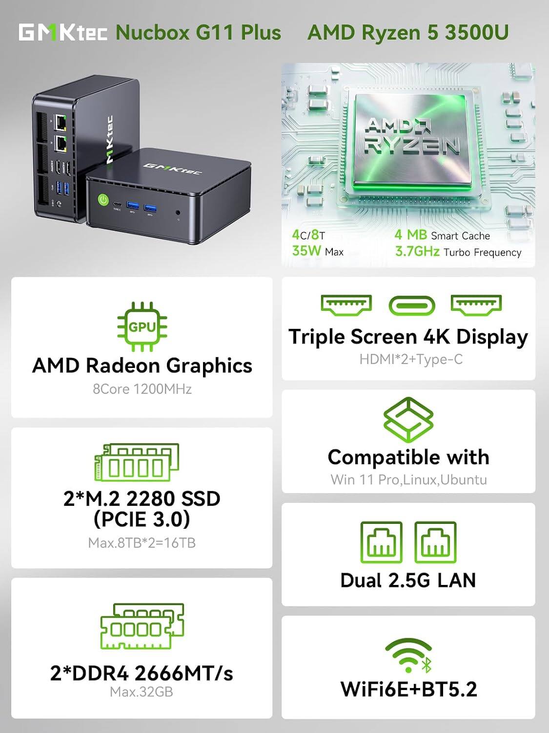 GMKtec Nucbox G11 Plus  
AMD Ryzen 5 3500U

- 4C/8T
- 4 MB Smart Cache
- 35W Max
- 3.7GHz Turbo Frequency

- AMD Radeon Graphics  
  8Core 1200MHz

- Triple Screen 4K Display  
  HDMI*2+Type-C

- 2*M.2 2280 SSD (PCIE 3.0)  
  Max.8TB*2=16TB

- Compatible with  
  Win 11 Pro, Linux, Ubuntu

- Dual 2.5G LAN

- 2*DDR4 2666MT/s  
  Max.32GB

- WiFi6E+BT5.2