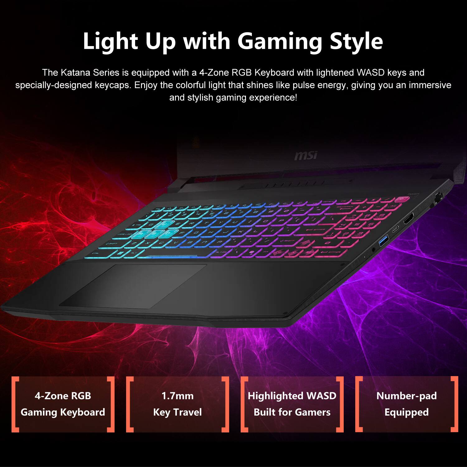 Light Up with Gaming Style

The Katana Series is equipped with a 4-Zone RGB Keyboard with lightened WASD keys and specially-designed keycaps. Enjoy the colorful light that shines like pulse energy, giving you an immersive and stylish gaming experience!

msi

4-Zone RGB Gaming Keyboard
1.7mm Key Travel
Highlighted WASD Built for Gamers
Number-pad Equipped