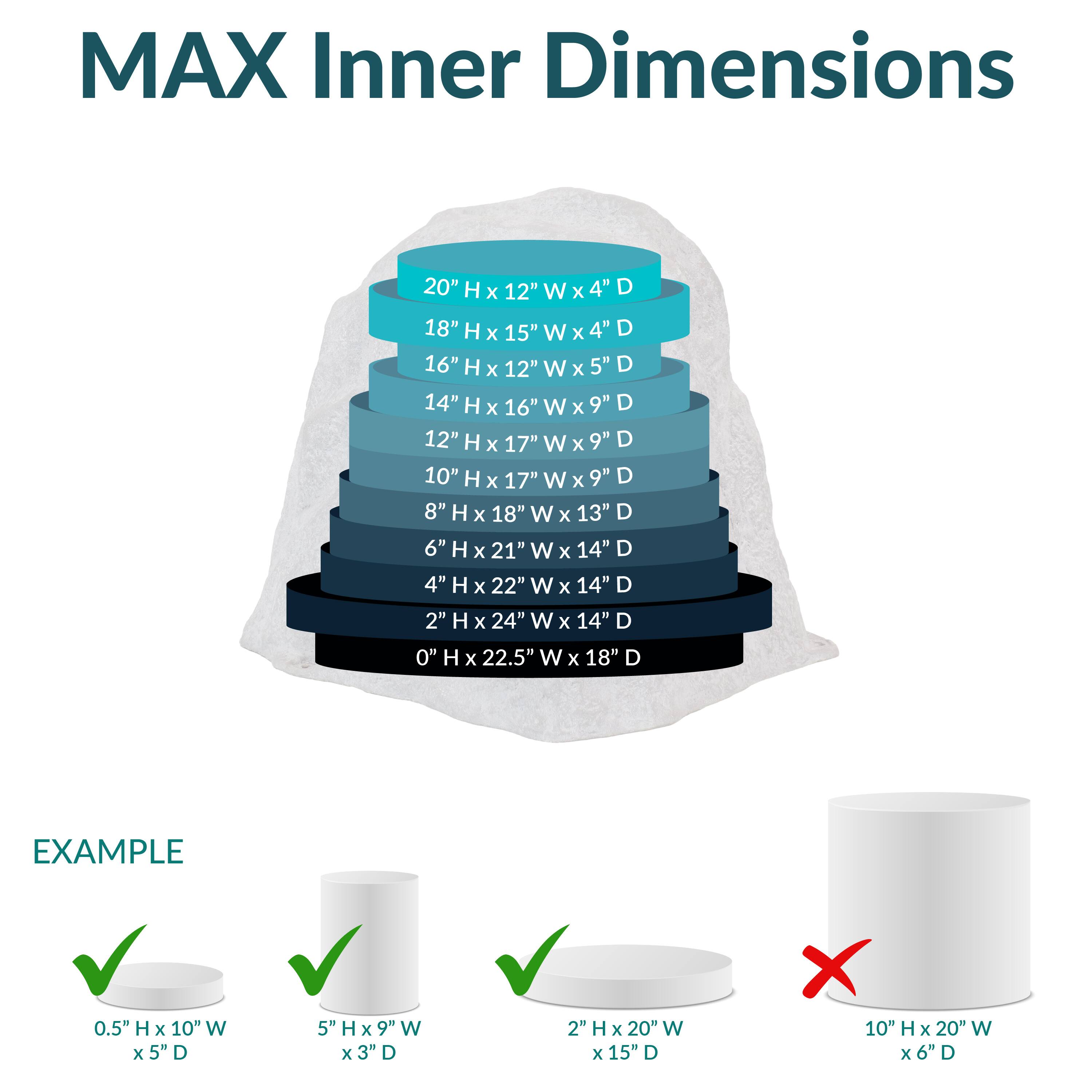 MAX Inner Dimensions

- 20" H x 12" W x 4" D
- 18" H x 15" W x 4" D
- 16" H x 12" W x 5" D
- 14" H x 16" W x 9" D
- 12" H x 17" W x 9" D
- 10" H x 17" W x 9" D
- 8" H x 18" W x 13" D
- 6" H x 21" W x 14" D
- 4" H x 22" W x 14" D
- 2" H x 24" W x 14" D
- 0" H x 22.5" W x 18" D

EXAMPLE

- 0.5" H x 10" W x 5" D ✔️
- 5" H x 9" W x 3" D ✔️
- 2" H x 20" W