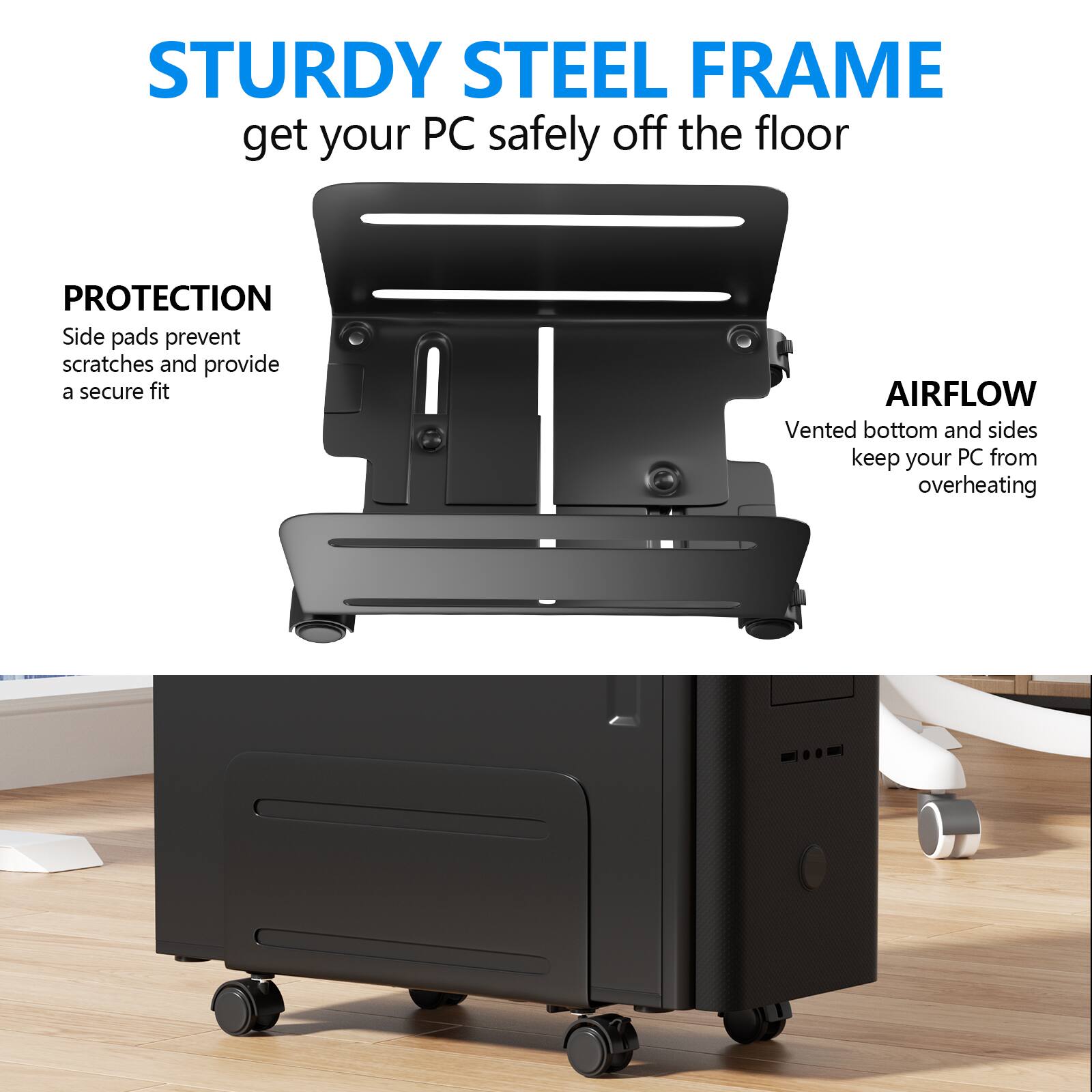 STURDY STEEL FRAME  
get your PC safely off the floor  

PROTECTION  
Side pads prevent scratches and provide a secure fit  

AIRFLOW  
Vented bottom and sides keep your PC from overheating