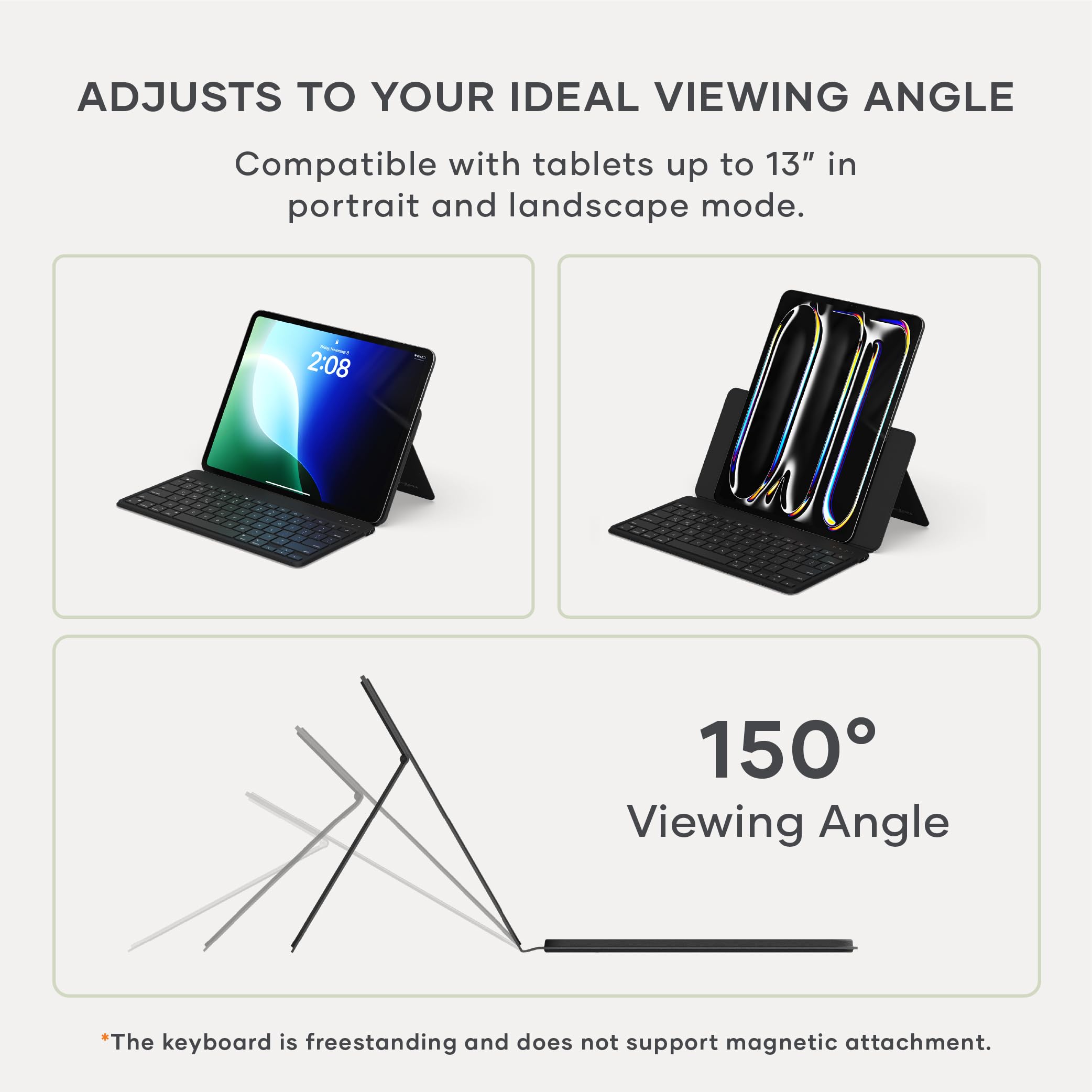 ADJUSTS TO YOUR IDEAL VIEWING ANGLE

Compatible with tablets up to 13" in portrait and landscape mode.

150° Viewing Angle

*The keyboard is freestanding and does not support magnetic attachment.