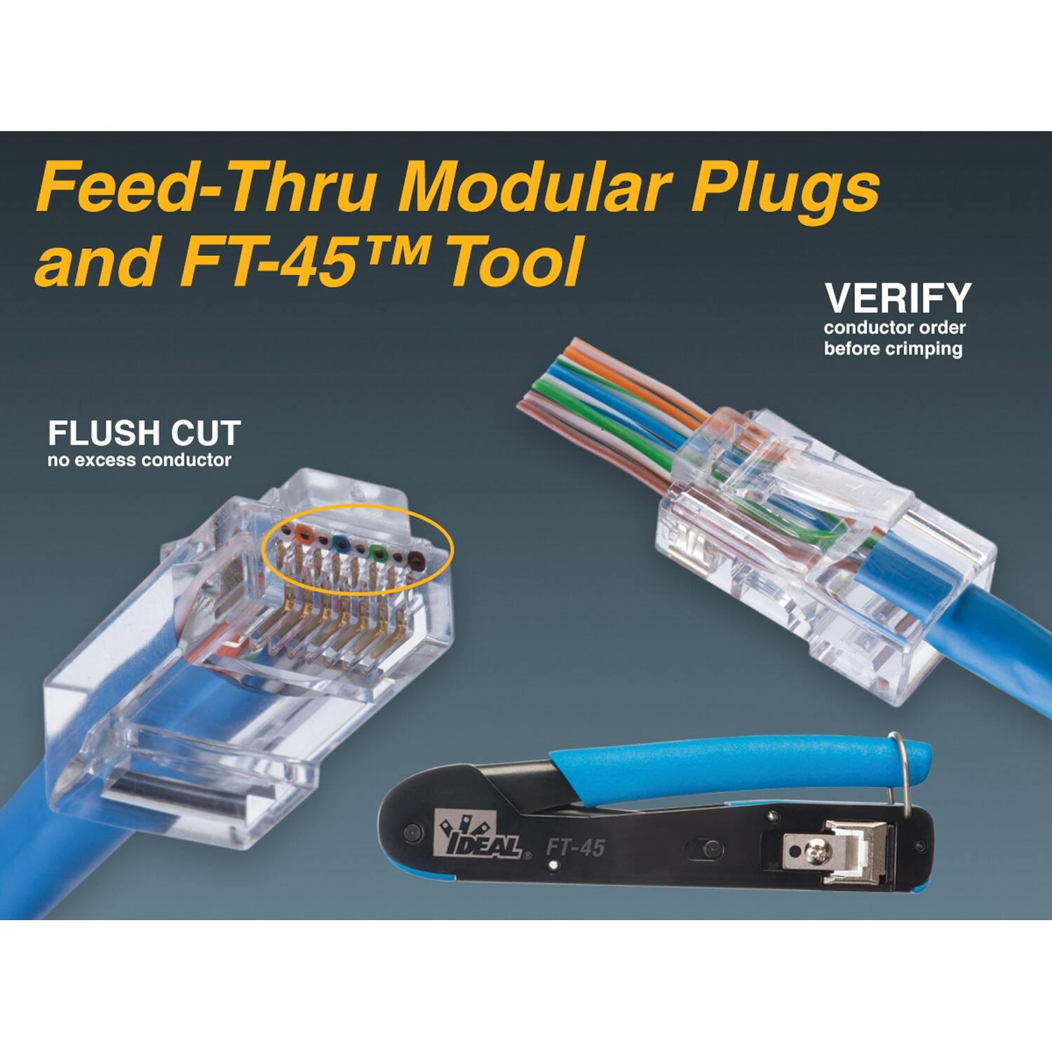 Feed-Thru Modular Plugs and FT-45™ Tool

VERIFY conductor order before crimping

FLUSH CUT no excess conductor

IDEAL FT-45