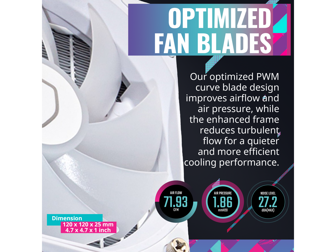 **OPTIMIZED FAN BLADES**

Our optimized PWM curve blade design improves airflow and air pressure, while the enhanced frame reduces turbulent flow for a quieter and more efficient cooling performance.

- **Dimension:** 120 x 120 x 25 mm (4.7 x 4.7 x 1 inch)
- **Air Flow:** 71.93 CFM
- **Air Pressure:** 1.86 mmH2O
- **Noise Level:** 27.2 dBA (MAX)