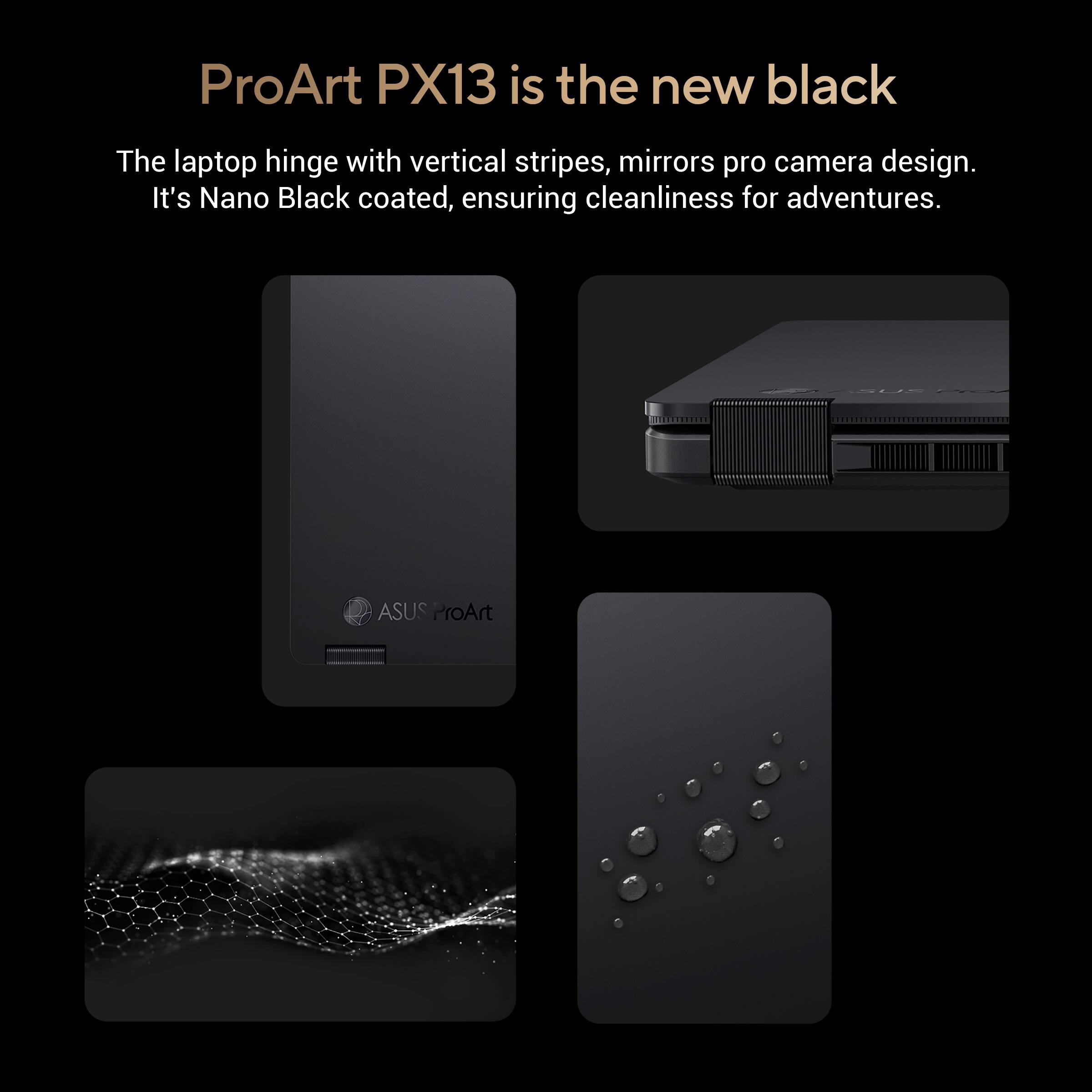 ProArt PX13 is the new black. The laptop hinge features vertical stripes and mirrors pro camera design. It is Nano Black coated, ensuring cleanliness for adventures.