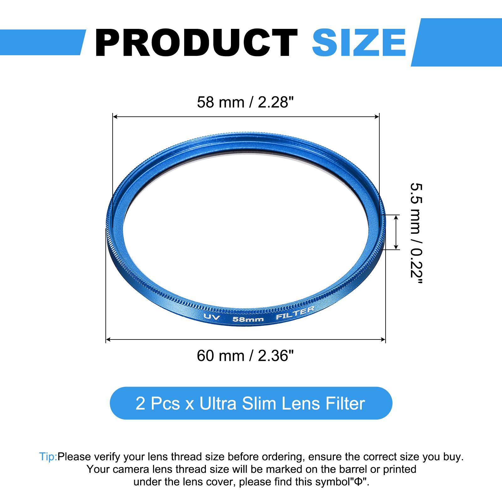 PRODUCT SIZE  
58 mm / 2.28"  
UV 58mm FILTER  
5.5 mm / 0.22"  
60 mm / 2.36"  

2 Pcs x Ultra Slim Lens Filter  

Tip: Please verify your lens thread size before ordering, ensure the correct size you buy. Your camera lens thread size will be marked on the barrel or printed under the lens cover, please find this symbol "⌀".