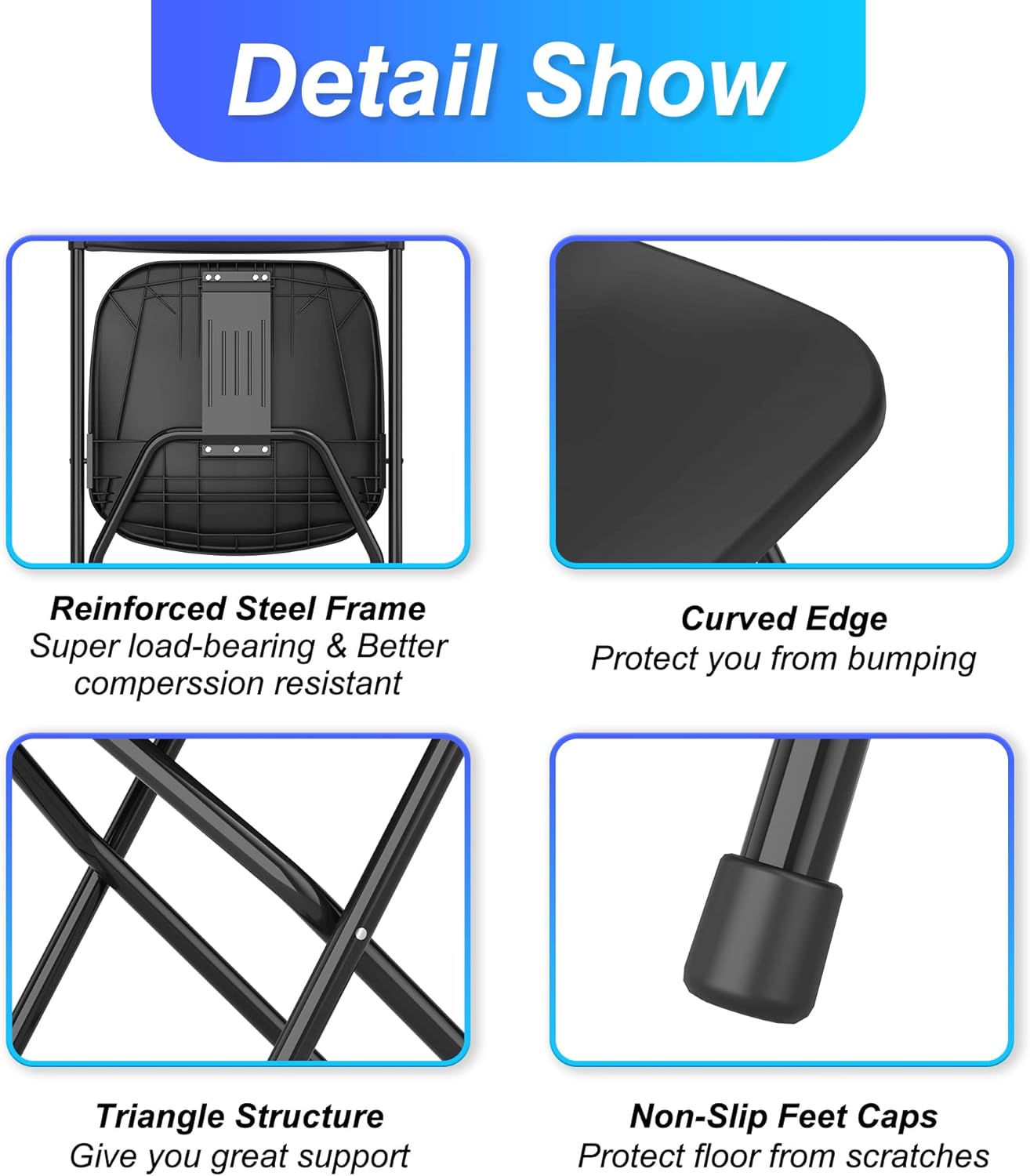 Detail Show

- Reinforced Steel Frame
  Super load-bearing & Better compression resistant

- Curved Edge
  Protect you from bumping

- Triangle Structure
  Give you great support

- Non-Slip Feet Caps
  Protect floor from scratches