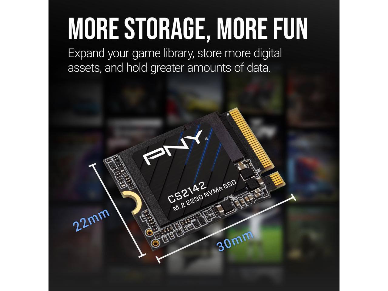 MORE STORAGE, MORE FUN  
Expand your game library, store more digital assets, and hold greater amounts of data.  

PNY SSD CS2142 NVMe J 2230 M.2 22mm 30mm