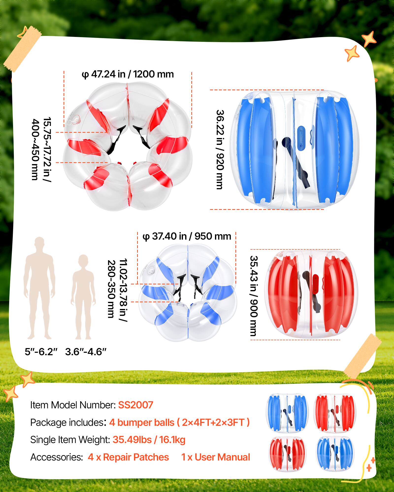 9 47.24 in / 1200 mm  
36.22 in / 920 mm  
15.75~17.72 in / 400~450 mm  
9 37.40 in / 950 mm  
280-350 mm  
11.02-13.78 in  
5"-6.2"  
3.6"-4.6"  
35.43 in / 900 mm  

Item Model Number: SS2007  
Package includes: 4 bumper balls (2x4FT+2x3FT)  
Single Item Weight: 35.49lbs / 16.1kg  
Accessories: 4 x Repair Patches 1x User Manual