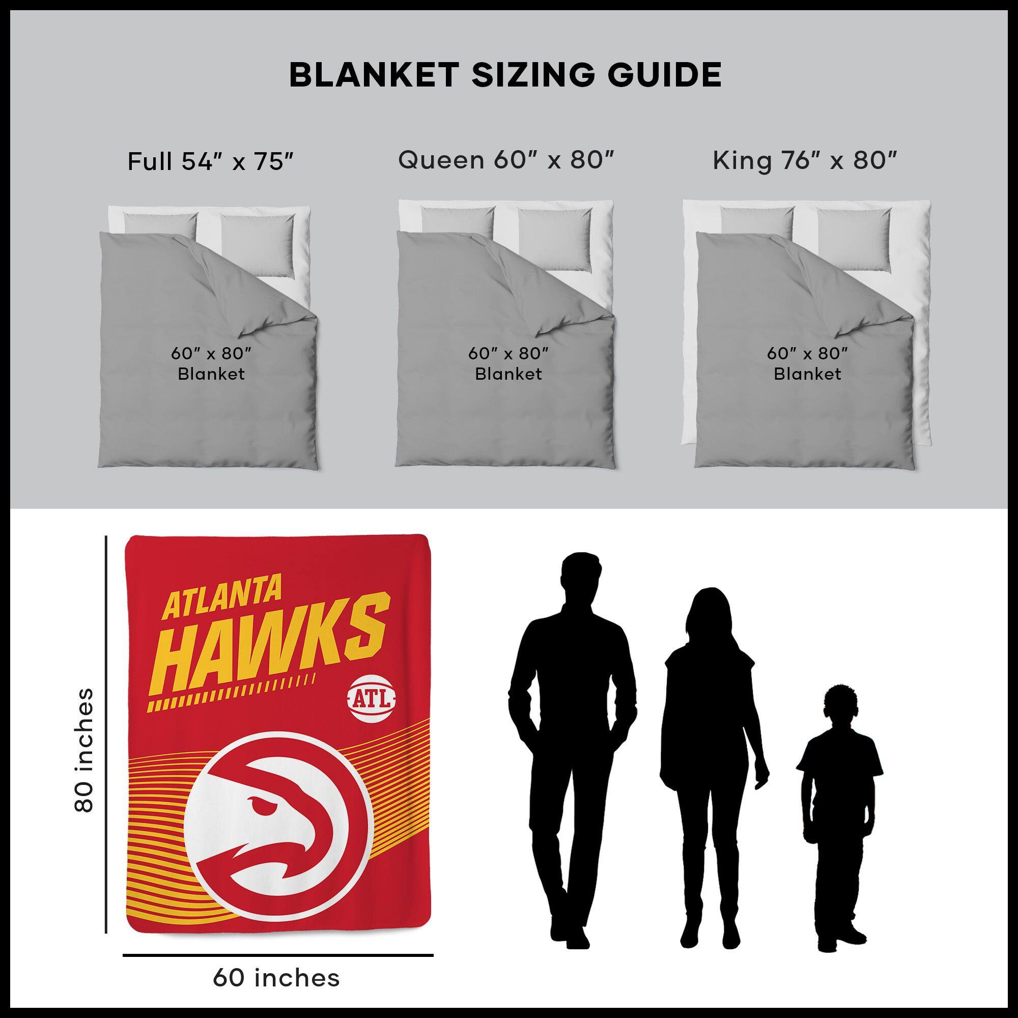 BLANKET SIZING GUIDE

Full 54" x 75"  
Queen 60" x 80"  
King 76" x 80"  

60" x 80" Blanket  
60" x 80" Blanket  
60" x 80" Blanket  

ATLANTA HAWKS  
ATL  

80 inches  
60 inches