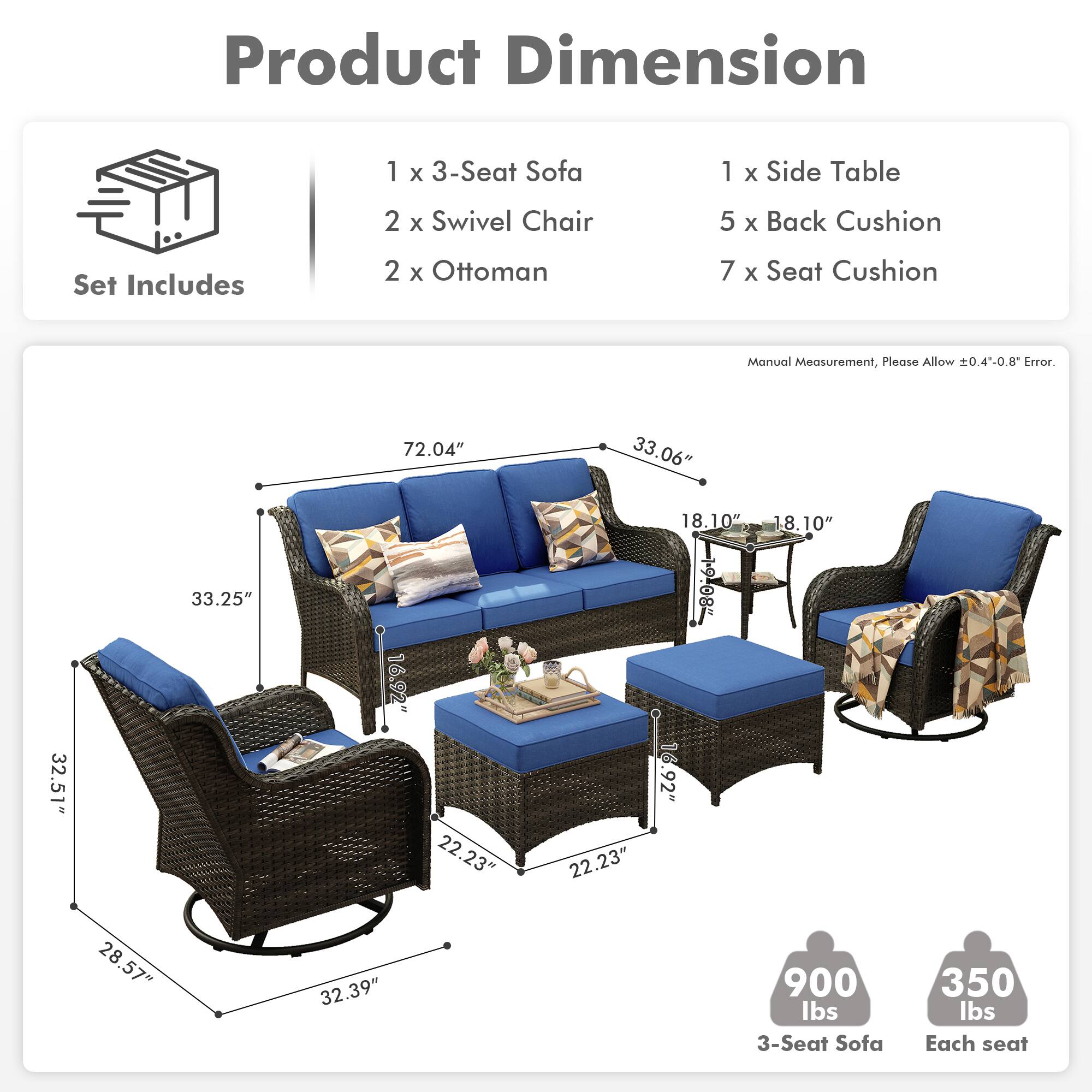 **Product Dimension**

**Set Includes**
- 1 x 3-Seat Sofa
- 2 x Swivel Chair
- 2 x Ottoman
- 1 x Side Table
- 5 x Back Cushion
- 7 x Seat Cushion

**Manual Measurement, Please Allow ±0.4"-0.8" Error.**

- 3-Seat Sofa: 72.04" x 33.06" x 33.25"
- Swivel Chair: 32.51" x 16.92" x 28.57"
- Ottoman: 22.23" x 22.23" x 18.10"
- Side Table: 28.57" x 22.23" x 18.10"
- Back Cushion: 18.10" x 18.10"
- Seat Cushion: 18.10" x 18.10"

**Weight**
- 3-Seat Sofa: 900 lbs
- Each seat: 350 lbs