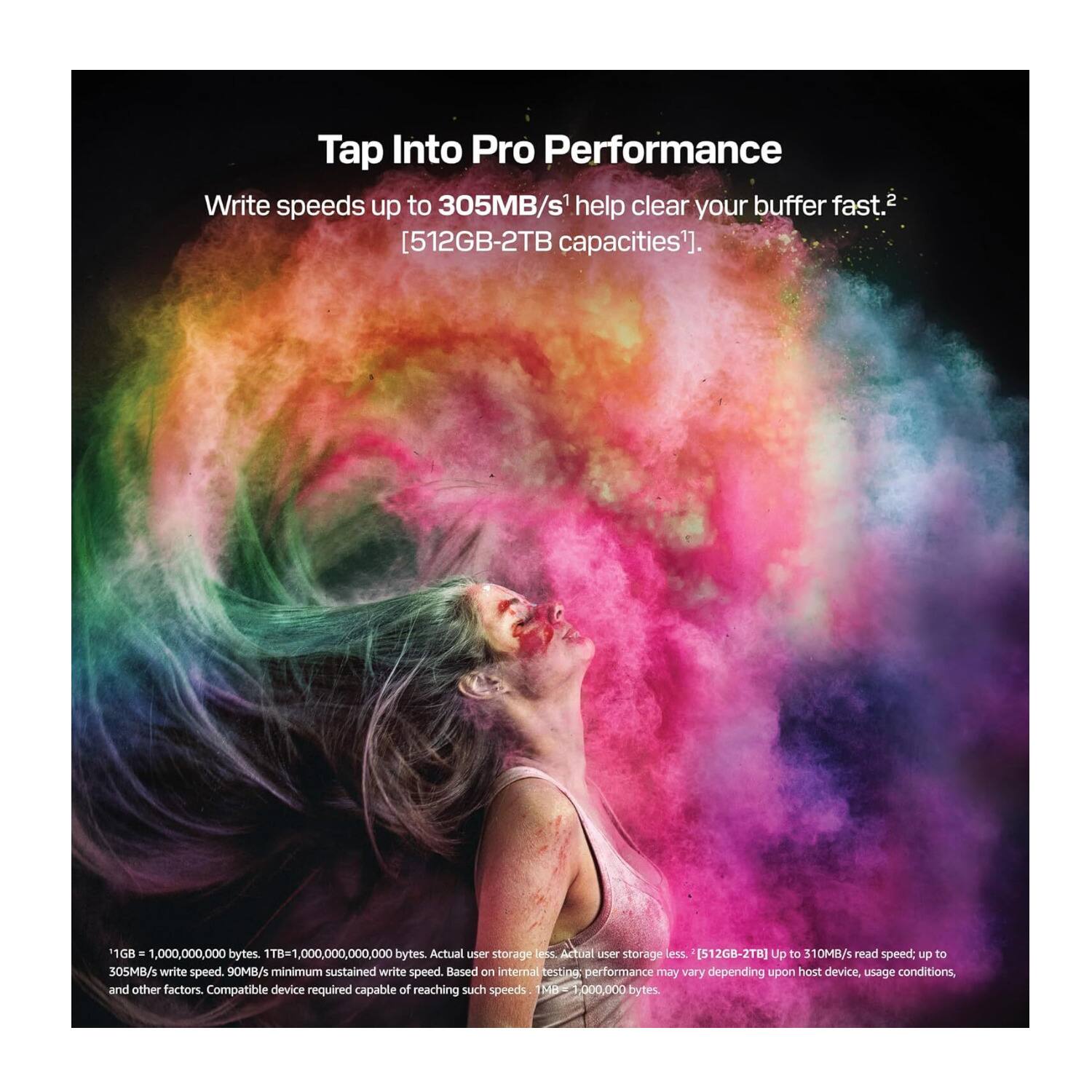 Tap Into Pro Performance

Write speeds up to 305MB/s help clear your buffer fast. [512GB-2TB capacities].*

*1GB = 1,000,000,000 bytes. 1TB = 1,000,000,000,000 bytes. Actual user storage less [512GB-2TB]. Up to 310MB/s read speed; up to 305MB/s write speed. 90MB/s minimum sustained write speed. Based on internal testing; performance may vary depending upon host device, usage conditions, and other factors. Compatible device required capable of reaching such speeds.