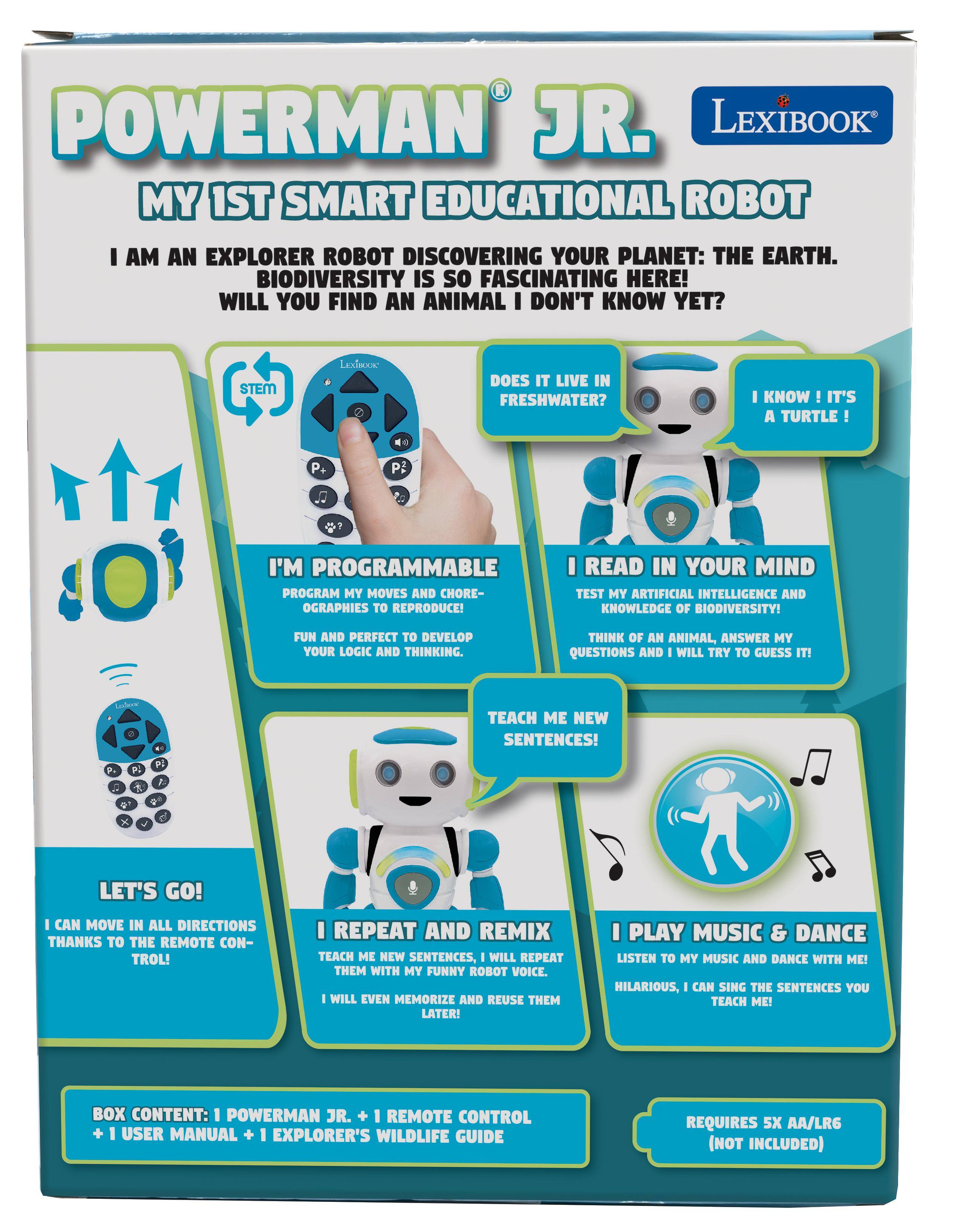 POWERMAN JR. LEXIBOOK MY 1ST SMART EDUCATIONAL ROBOT

I AM AN EXPLORER ROBOT DISCOVERING YOUR PLANET: THE EARTH. BIODIVERSITY IS SO FASCINATING HERE! WILL YOU FIND AN ANIMAL I DON'T KNOW YET?

STEM
LEXIBOOK

DOES IT LIVE IN FRESHWATER?
I KNOW IT'S A TURTLE

I'M PROGRAMMABLE
PROGRAM MY MOVES AND CHOREOGRAPHIES TO REPRODUCE!

I READ IN YOUR MIND
TEST MY ARTIFICIAL INTELLIGENCE AND KNOWLEDGE OF BIODIVERSITY!
FUN AND PERFECT TO DEVELOP YOUR LOGIC AND THINKING.
THINK OF AN ANIMAL, ANSWER MY QUESTIONS AND I WILL TRY TO GUESS IT!
TEACH ME NEW SENTENCES!

LET'S GO!
I CAN MOVE IN ALL DIRECTIONS THANKS TO THE REMOTE CONTROL!

I REPEAT AND REMIX
TEACH ME NEW SENTENCES, - WILL REPEAT THEM WITH MY FUNNY ROBOT VOICE. I WILL EVEN MEMORIZE AND REUSE THEM LATER!

I PLAY MUSIC & DANCE
LISTEN TO MY MUSIC AND DANCE WITH ME