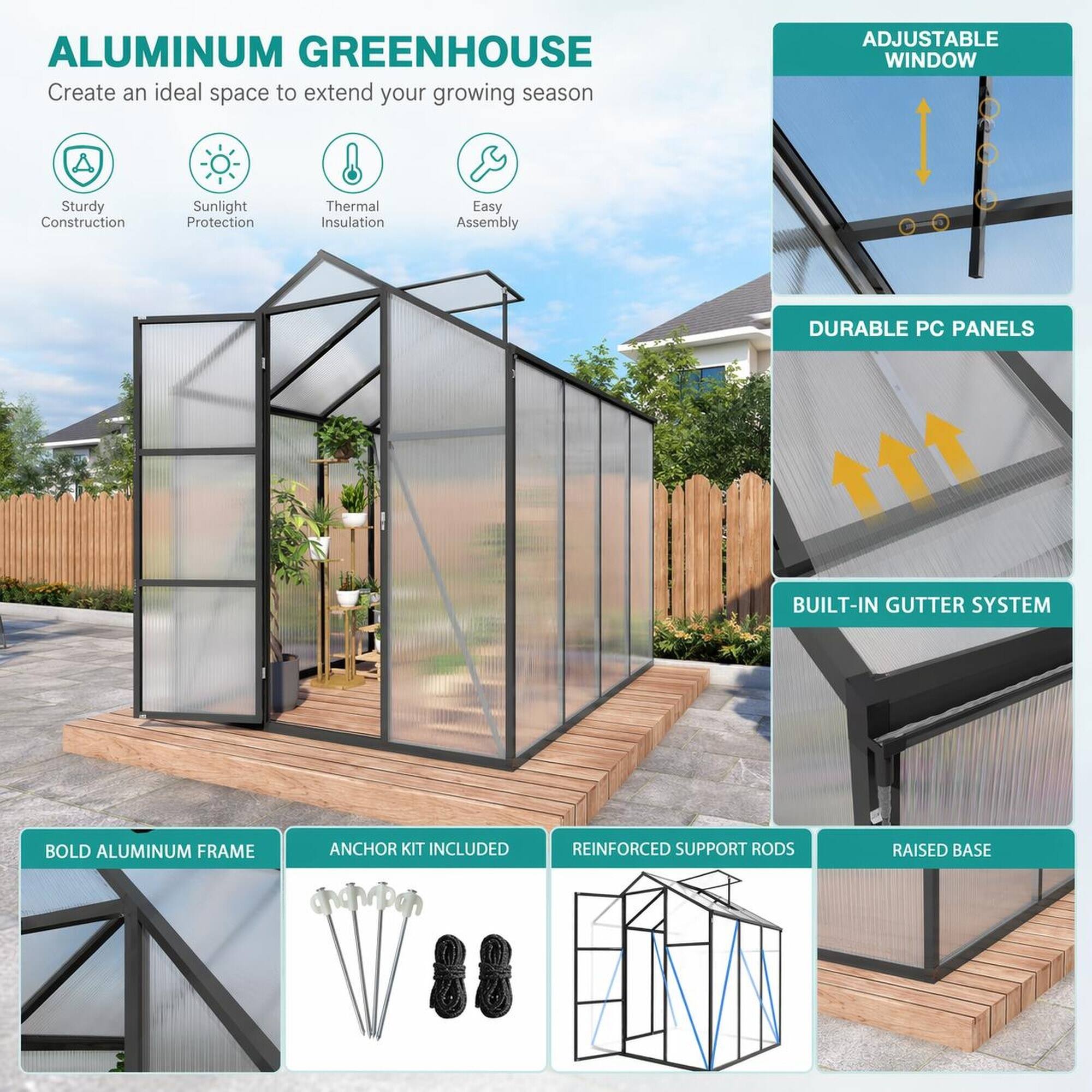 ALUMINUM GREENHOUSE  
Create an ideal space to extend your growing season

- Sturdy Construction
- Sunlight Protection
- Thermal Insulation
- Easy Assembly

ADJUSTABLE WINDOW

DURABLE PC PANELS

BUILT-IN GUTTER SYSTEM

BOLD ALUMINUM FRAME

ANCHOR KIT INCLUDED

REINFORCED SUPPORT RODS

RAISED BASE
