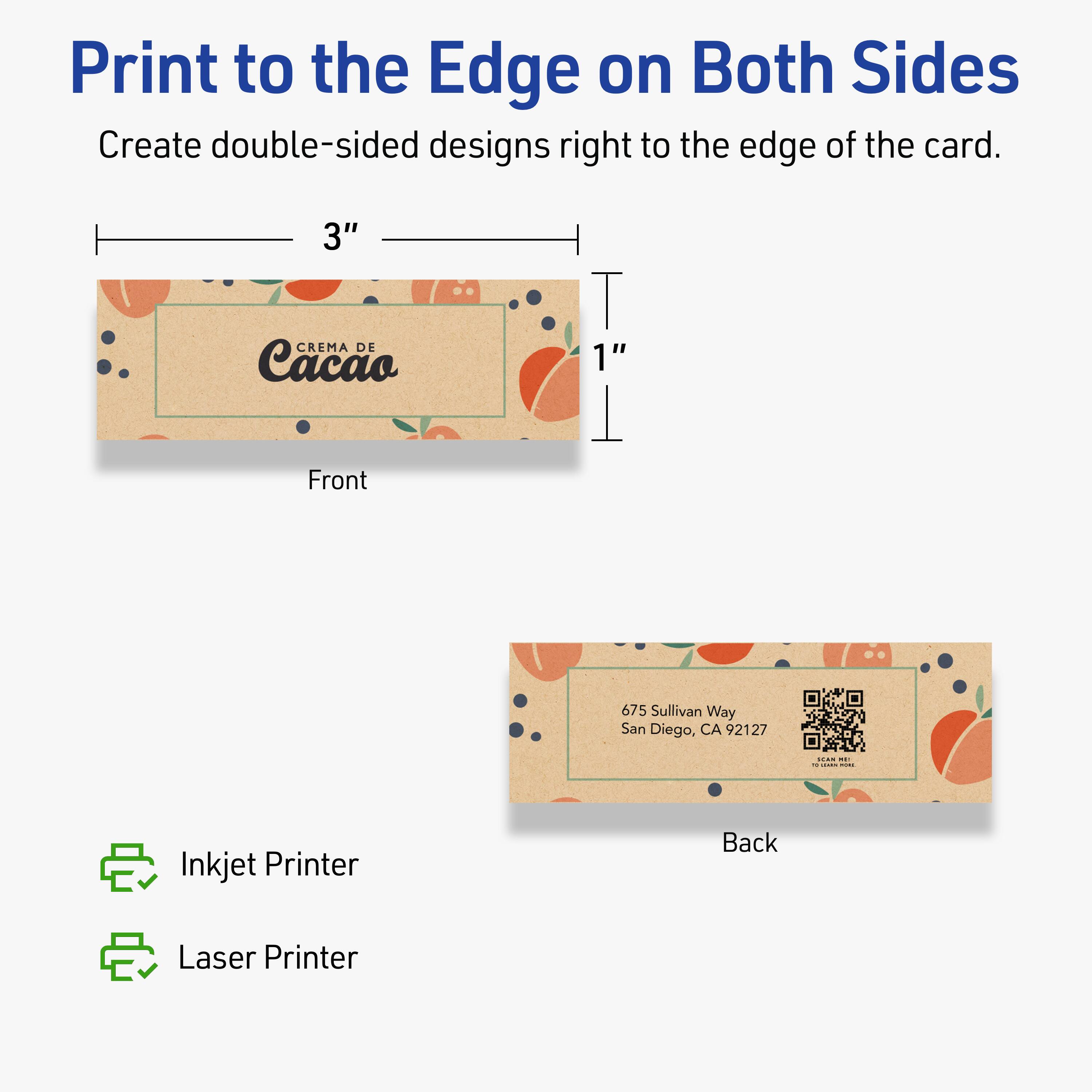 Print to the Edge on Both Sides  
Create double-sided designs right to the edge of the card.

Front  
3" x 1"  
CREMA DE Cacao  
675 Sullivan Way  
San Diego, CA 92127

Back  
675 Sullivan Way  
San Diego, CA 92127

Inkjet Printer  
Laser Printer