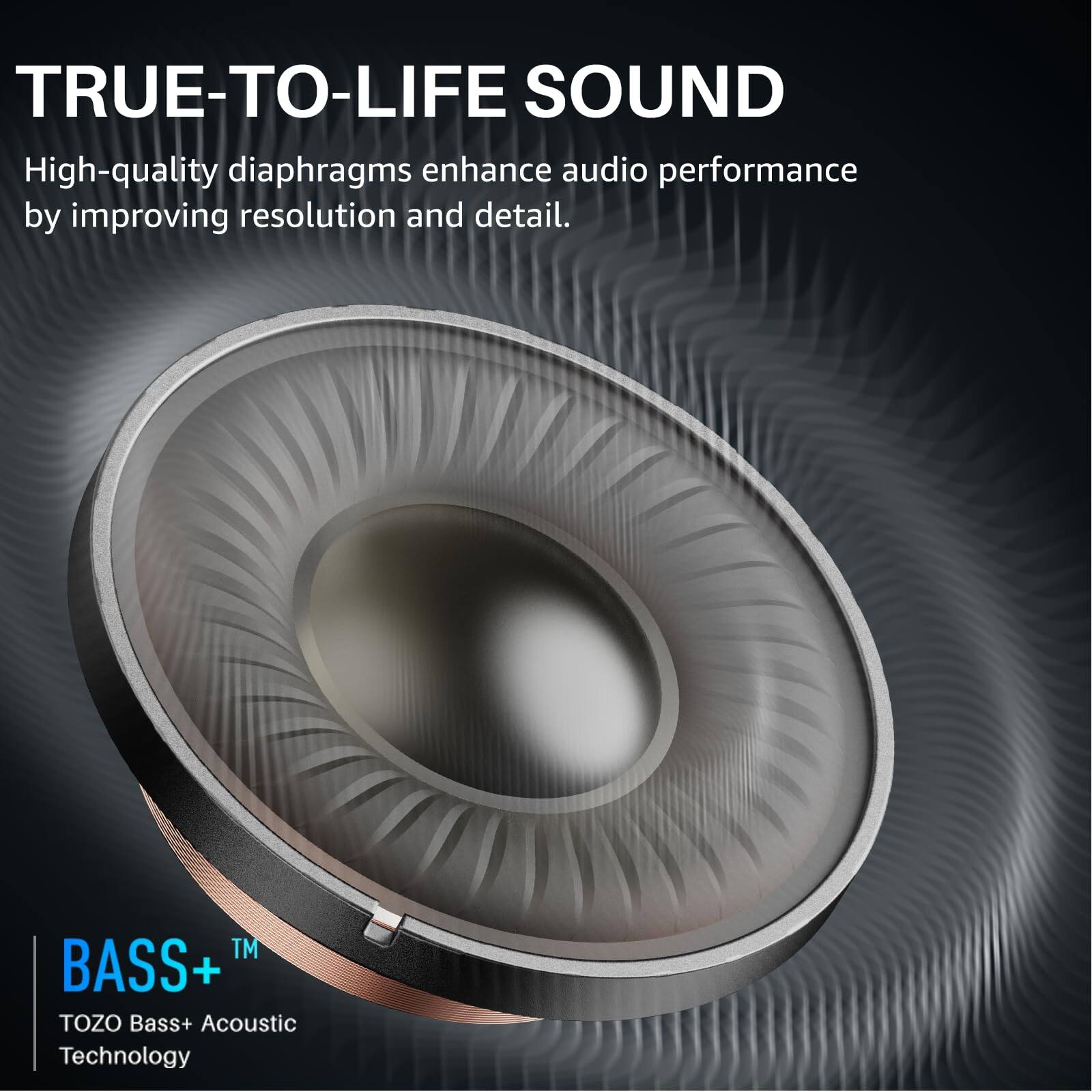 TRUE-TO-LIFE SOUND
High-quality diaphragms enhance audio performance by improving resolution and detail.
TM BASS+ TOZO Bass+ Acoustic Technology