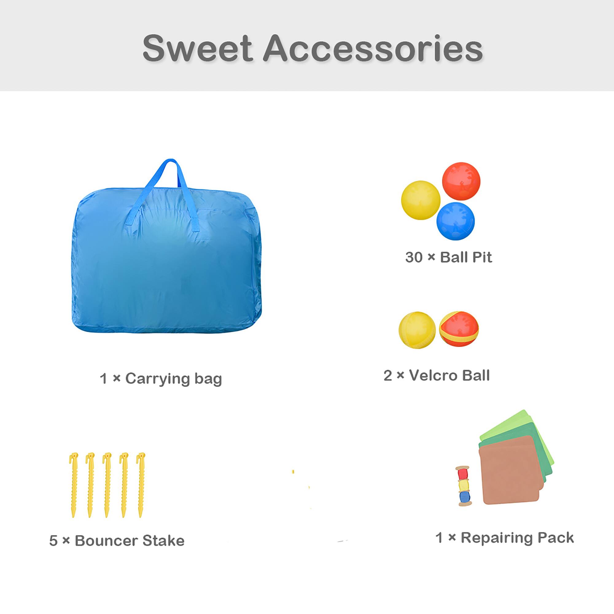 Sweet Accessories  
30 x Ball Pit  
1 x Carrying bag  
2 x Velcro Ball  
5 x Bouncer Stake  
1 x Repairing Pack