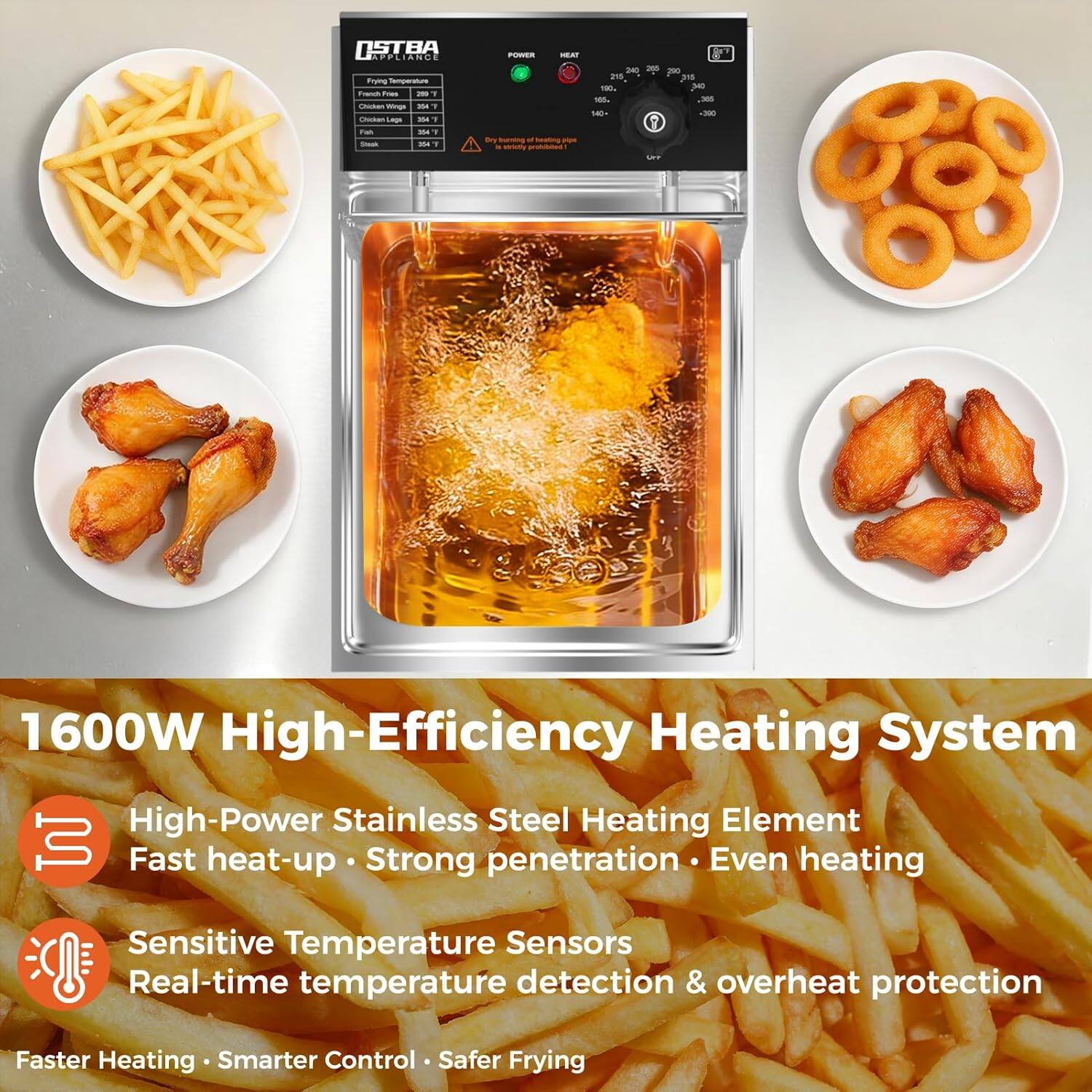 OSTBA APPLIANCE  
1600W High-Efficiency Heating System  
High-Power Stainless Steel Heating Element  
Fast heat-up · Strong penetration · Even heating  
Sensitive Temperature Sensors  
Real-time temperature detection & overheat protection  
Faster Heating · Smarter Control · Safer Frying