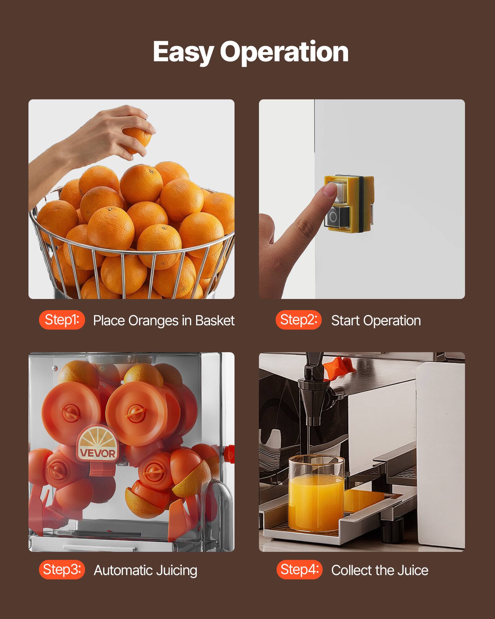 Easy Operation

Step1: Place Oranges in Basket

Step2: Start Operation

Step3: Automatic Juicing

Step4: Collect the Juice