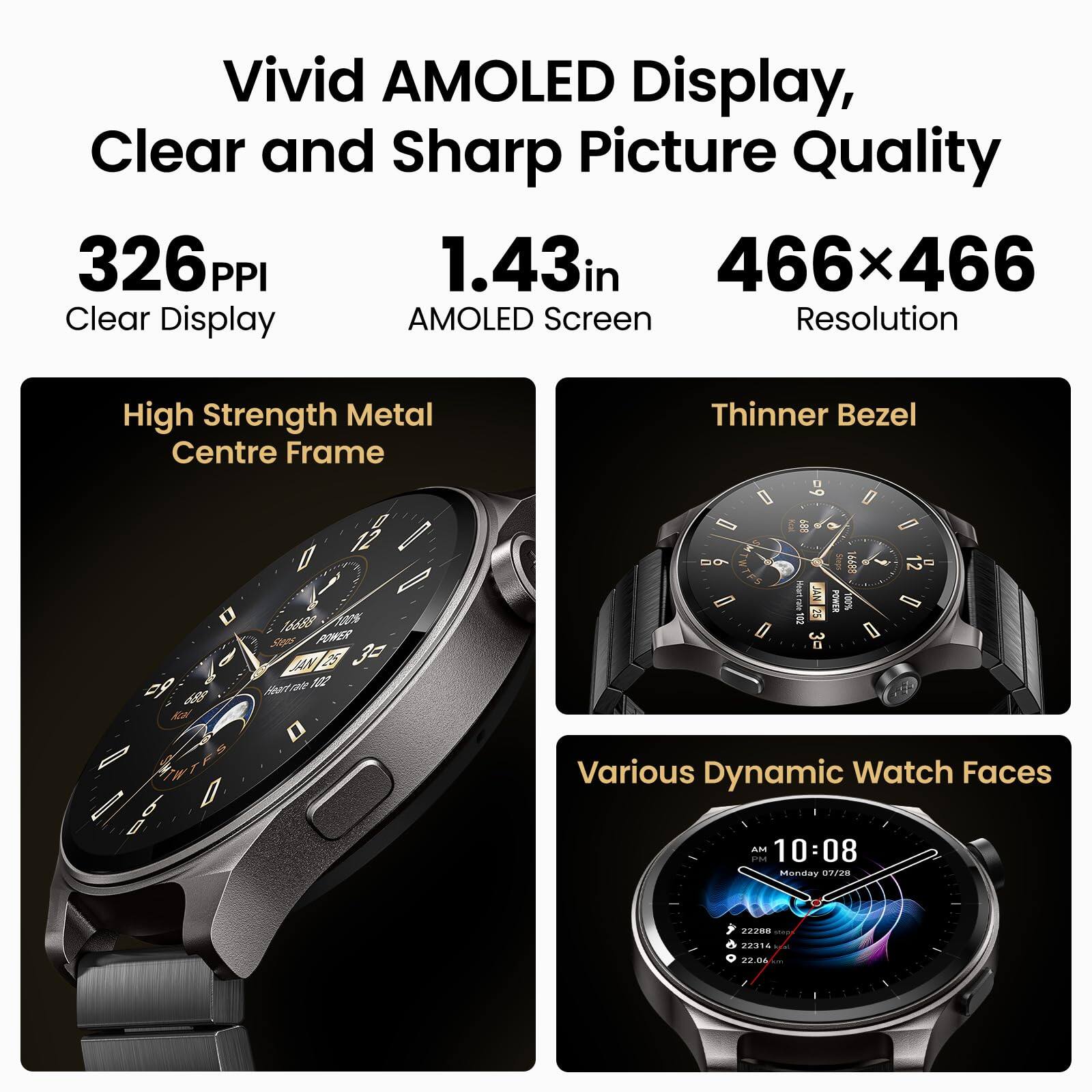 Vivid AMOLED Display, Clear and Sharp Picture Quality  
326 PPI  
1.43in  
466x466  
Clear Display  
AMOLED Screen  
Resolution  
High Strength Metal Centre Frame  
Thinner Bezel  
Various Dynamic Watch Faces