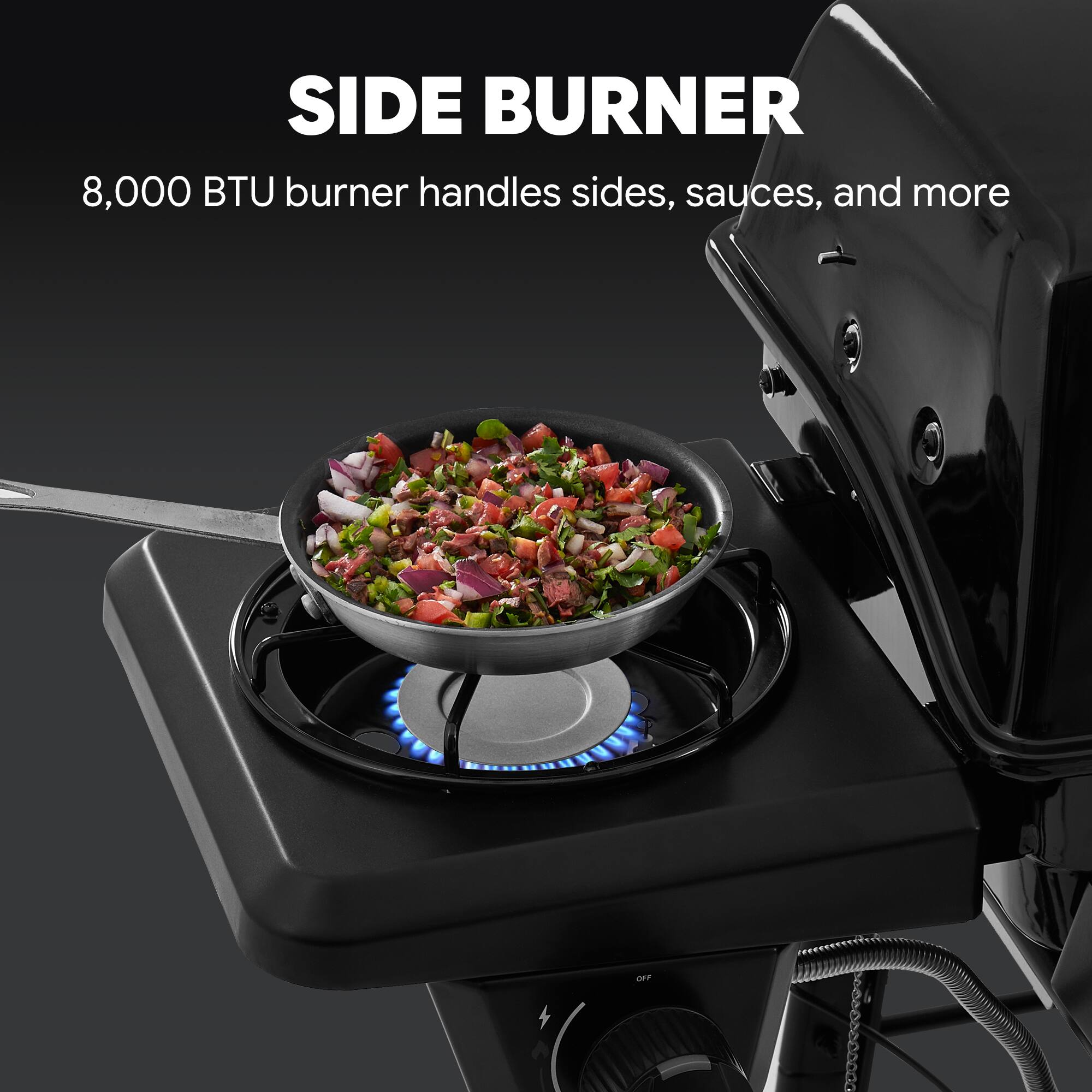 SIDE BURNER  
8,000 BTU burner handles sides, sauces, and more
