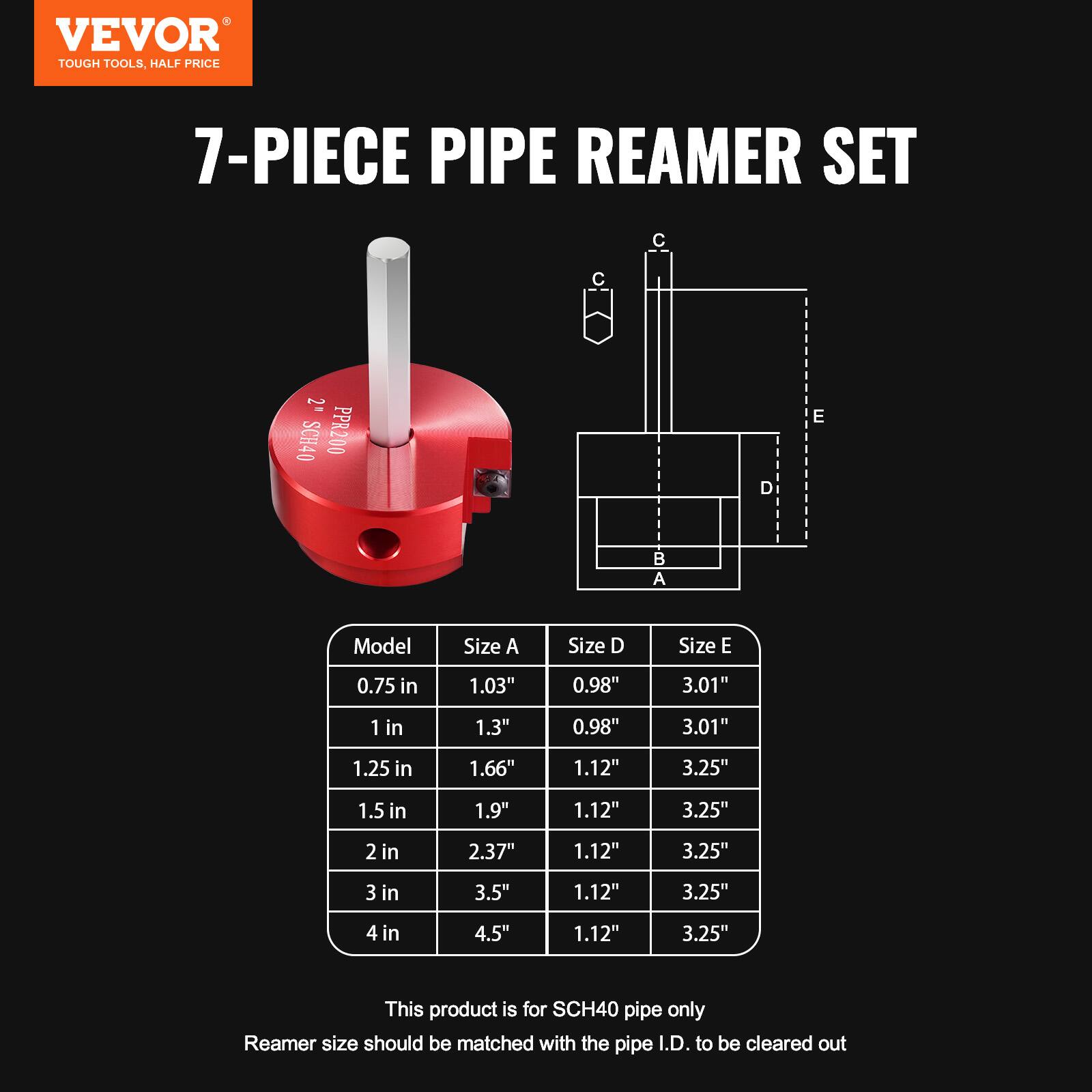 VEVOR  
TOUGH TOOLS, HALF PRICE  

7-PIECE PIPE REAMER SET  

Model | Size A | Size D | Size E  
0.75 in | 1.03" | 0.98" | 3.01"  
1 in | 1.3" | 0.98" | 3.01"  
1.25 in | 1.66" | 1.12" | 3.25"  
1.5 in | 1.9" | 1.12" | 3.25"  
2 in | 2.37" | 1.12" | 3.25"  
3 in | 3.5" | 1.12" | 3.25"  
4 in | 4.5" | 1.12" | 3.25"  

This product is for SCH40 pipe only  
Reamer size should be matched with the pipe I.D. to be cleared out